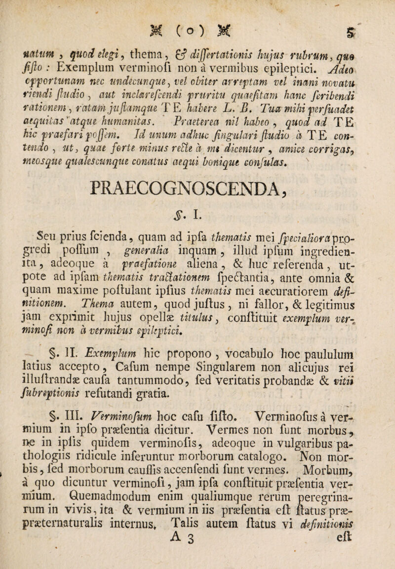 3§t (°) & % natum , 'quod degi 9 thema, £? dijfertationis hujus rubrum, qm fifto : Exemplum verminofi non a vermibus epileptici. Adeo opportunam nec undecunque, vel obiter arreptam vel inani novatu riendi ftudio , aut inclarescendi pruritu quae fit am hanc feribendi rationem, ratam juJiam que TE habere L. B. Tua mihi per fu a det aequitas'atque humanitas. Praeterea nil habeo , quod ad TE hic praefari pojjem. Id unum adhuc fingulari ftudio a TE con¬ tendo , «t, quae forte minus reEte a m$ dicentur , amice corrigas, meosque qualescunque comtus aequi bonique confulas. PRAECOGNOSCENDA, i. Seu prius fcienda, quam ad ipfa thematis mei fpecialiorapro¬ gredi polliim , generalia inquam , illud ipfum ingredien- ita, adeoque a praefatione aliena, & huc referenda , ut- pote ad ipfam thematis tr ablationem fpe&antia, ante omnia & quam maxime poftulant iplius thematis mei accuratiorem defi¬ nitionem. . Thema autem, quod juftus , ni fallor, & legitimus jam exprimit hujus opellae titulus, conftituit exemplum ver¬ minofi non a vermibus epileptici. §. II. Exemplum hic propono , vocabulo hoc paululum latius accepto, Cafum nempe Singularem non ali cujus rei illuflrandae caufa tantummodo, fed veritatis probandae & vitii fubreptionis refutandi gratia. §•111. Ver minofum hoc cafu fifto. Verminofus a ver¬ mium in ^ipfo praefentia dicitur. Vermes non funt morbus , W in ipiis quidem verminofis, adeoque in vulgaribus pa- thologiis ridicule inferuntur morborum catalogo. Non mor¬ bis , fed morborum caulfis accenfendi funt vermes. Morbum, a quo dicuntur verminofi, jam ipfa conftituit praefentia ver¬ mium. Quemadmodum enim qualiumque rerum peregrina¬ rum in vivis, ita & vermium in iis praefentia eft ftatusprae- praeternaturalis internus. Talis autem ftatus vi definitionis A 3 eft