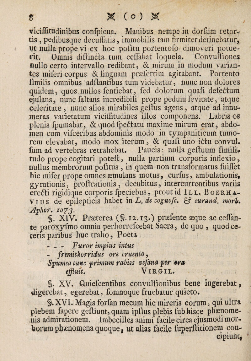 riciflitudinibus confpicua. Manibus nempe in dorfum retor- tis , pedibusque decutiatis, immobilis tam firmiter detinebatur, ut nulla prope vi ex hoc politu portentofo dimoveri potue¬ rit. Omnis diftindta tum ceifabat loquela. Convuliiones nullo certo intervallo redibant, & mirum in modum varian¬ tes miferi corpus & linguam praefertim agitabant. Portento limilis omnibus aditantibus tum videbatur, nunc non dolores quidem, quos nullos fentiebat, fed dolorum quafi defedtuin ejulans, nunc faltans incredibili prope pedum levitate, atque celeritate , nunc alios mirabiles geftus agens, atque ad innu¬ meras varietatum viciffitudines illos componens. Labris cs plenis fpumabat, & quod fpefetatu maxime mirum erat, abdo¬ men cum vifceribus abdominis modo in tympaniticum tumo¬ rem elevabat, modo mox iterum, & quali uno idtu convul. fum ad vertebras retrahebat. Paucis: nulla geltuum fimiii- tudo prope cogitari poteft, nulla partium corporis inflexio, nullus membrorum politus , in quem non transformatus fuilfet hic mifer prope omnes aemulans motus, curfus, ambulationis* gyrationis, proltrationis , decubitus, intercurrentibus variis erefti rigidique corporis fpeciebus, prout id III. Boerha- v i u s de epilepticis habet in L«. di cognofc, & cur and. morh. Aphor, 1073. §. XIV. Praeterea (§.12.13.) prsefente aeque ac celfan- te paroxyfmo omnia perhorrefcebat Sacra, de quo , quod ce¬ teris paribus huc traho, Poeta — - Furor impius intus - frmithorridus ori cruento, Spumea tunc primum rabiis vefana per or& effluit, VIR GI L. §. XV. Quiefcentibus convullionibus bene ingerebat, digerebat, egerebat, fomnoque fruebatur quieto. §.XVI. Magis forfan mecum hic mireris eorum, qui ultra plebem fapere geftiunt, quam iplius plebis fub hisce phaenome¬ nis admirationem. Imbecilles animi facile circa ejusmodi mor¬ borum phaenomena quoque* ut alias facile fuperftitionem con¬ cipiunt.