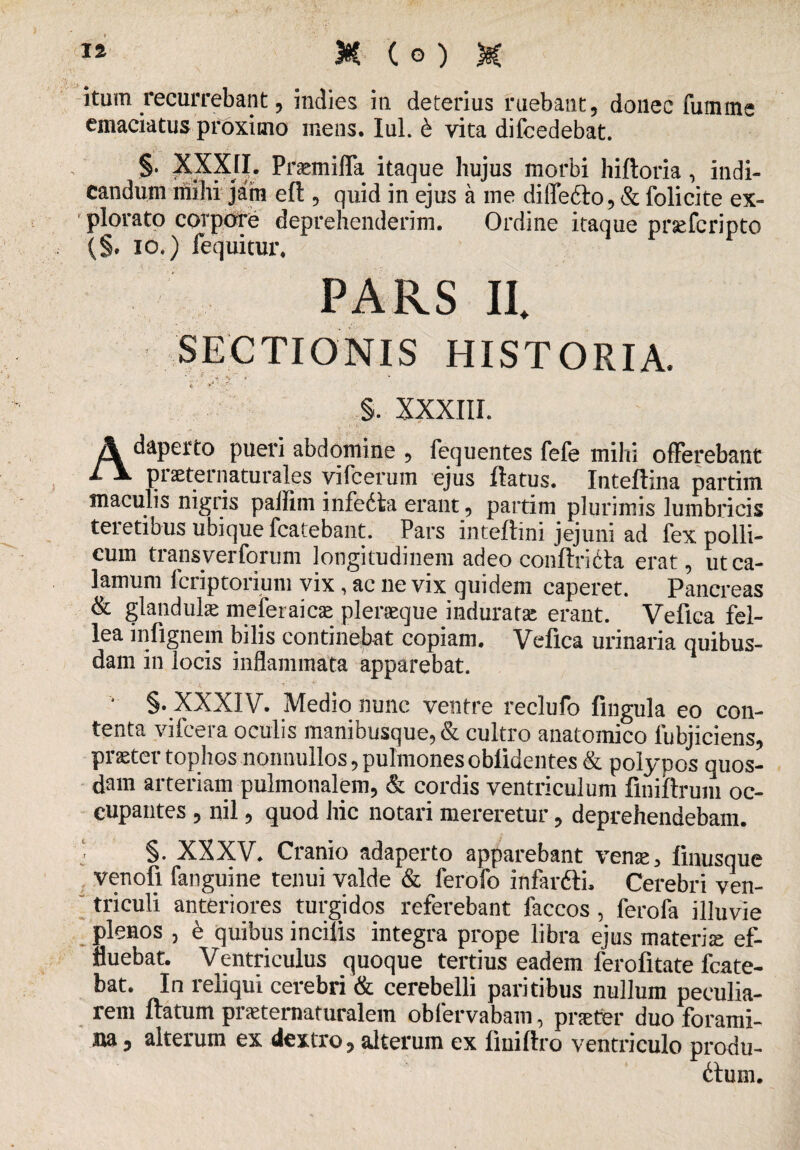 itum recurrebant , indies in deterius ruebant, donec fumme emaciatus proximo mens. Iui. & vita difcedebat. §. XXXJI. Prsemiffa itaque hujus morbi hiftoria , indi¬ candum ini hi jam eft, quid in ejus a me diffefto, & folicite ex¬ plorato corpore deprehenderim. Ordine itaque prsefcriptc (§, io.) fequitur. PARS II. SECTIONIS HISTORIA. ’' *' y * i, s. XXXIIL Adaperto pueri abdomine , fequentes fefe mihi offerebant piaeternaturales vifcerum ejus flatus. Inteflina partim maculis nigris pallim infedta erant, partim plurimis lumbricis teretibus ubique fcatebant. Pars inteftini jejuni ad fex polli¬ cum transverfonim longitudinem adeo conftriCla erat, ut ca¬ lamum fcriptorium vix, ac ne vix quidem caperet. Pancreas & glandulas meferaicae pleraeque indurata erant. Vefica fel¬ lea infignem bilis continebat copiam. Vefica urinaria quibus¬ dam in locis inflammata apparebat. • §. XXXIV. Medio nunc ventre reclufo fingula eo con¬ tenta vifeera oculis manibusque, & cultro anatomico lubjiciens, praeter tophos nonnullos, pulmones oblidentes & polypos quos¬ dam arteriam pulmonalem, & cordis ventriculum finiltrum oc¬ cupantes , nil, quod hic notari mereretur, deprehendebam. ■ S* XXXV. Cranio adaperto apparebant venae, linusquc venofi fanguine tenui valde & ferofo infar&i. Cerebri ven¬ triculi anteriores turgidos referebant faccos, ferofa illuvie plenos , e quibus incilis integra prope libra ejus materia ef¬ fluebat. Ventriculus quoque tertius eadem ferolitate fcate- bat. In reliqui cerebri & cerebelli paritibus nullum peculia¬ rem flatum praeternaturalem oblervabam, praeter duo forami¬ na 5 alterum ex dextro, alterum ex liuillro ventriculo produ¬ cum.