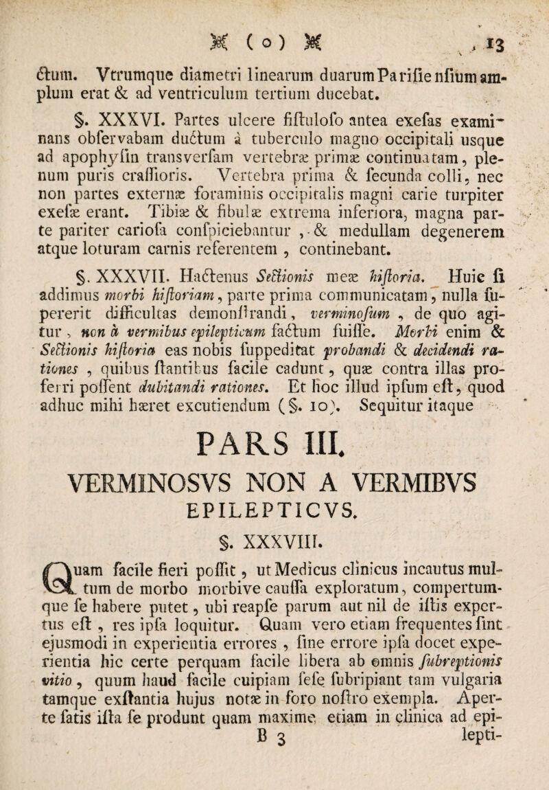 ftum. Vtrumque diametri linearum duarumParifienfium am¬ plum erat & ad ventriculum tertium ducebat. §. XXXVI. Partes ulcere fiftulofo antea exefas exami¬ nans obfervabam duitum a tuberculo magno occipitali usque ad apophylin transverfam vertebrae primae continuatam, ple¬ num puris craflioris. Vertebra prima & fecunda colli, nec non partes externae foraminis occipitalis magni carie turpiter exefae erant. Tibiae & fibulae extrema inferiora, magna par¬ te pariter cariofa confpiciebantur , ■'& medullam degenerem atque loturam carnis referentem , continebant. §. XXXVII. Haftenus SeEiionis meae hiftoria. Huic fi addimus morbi hiftoriam, parte prima communicatam, nulla fu- pererit difficultas demonftrandi, ver minofum , de quo agi¬ tur , ncn h vermibus epilepticum fafhim fuille. Morbi enim & SeUionis hiftoria eas nobis fuppeditat probandi & decidendi ra¬ tiones , quibus flantibus facile cadunt, quae contra illas pro¬ ferri pollent dubitandi rationes. Et hoc illud ipfum eft, quod adhuc mihi haeret excutiendum (§. io). Sequitur itaque PARS III. VERMINOSVS NON A VERMIBVS EPILEPTIC VS. §. XXXVII r. Quam facile fieri poffit, ut Medicus clinicus incautus mul- . tum de morbo morbive caulfa exploratum, compertum- que fe habere putet, ubi reapfe parum aut nil de iftis exper¬ tus eft , res ipfa loquitur. Quam vero etiam frequentes fint ejusmodi in experientia errores , fine errore ipfa docet expe¬ rientia hic certe perquam facile libera ab ©mnis fubreptionis vitio , quum haud facile cuipiam fele fubripiant tam vulgaria tamque exftantia hujus notae in foro noftro exempla. Aper¬ te fatis ifta fe produnt quam maxime etiam in clinica ad epi- B 3 lepti-