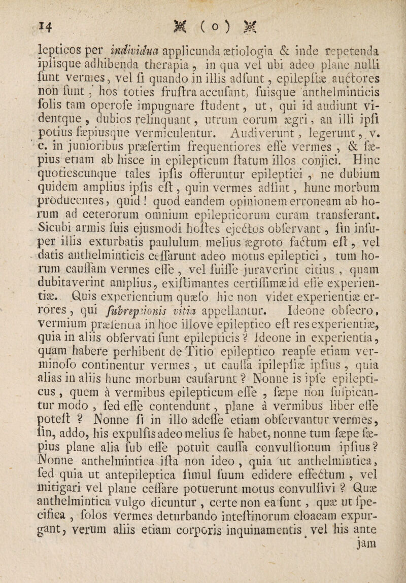 lepticos per individua applicanda aetiologia & inde repetenda ipiisque adhibenda therapia , in qua vel ubi adeo plane nulli funt vermes, vel fi quando in illis adlunt, epilepfise audtores non funt, hos toties fruftra accufant, fuisque 'anthelminticis folis tam operofe impugnare ftudent, ut, qui id audiunt vi- dentque , dubios relinquant, utrum eorum aegri, an illi ipli potius faepiusque vermiculentur. Audiverunt , legerunt, v. c. in junioribus praefertim frequentiores effe vermes , & fae- pius etiam ab hisce in epilepticum ftatum illos conjici. Hinc quotiescumque tales iplis offeruntur epileptici , ne dubium quidem amplius iplis eft, quin vermes adiint, hunc morbum producentes, quid ! quod eandem opinionem erroneam ab ho¬ rum ad ceterorum omnium epilepticorum curam transferant. Sicubi annis fu-is ejusmodi h cibes ejectos obfervant, fui infu- per illis exturbatis paululum, melius aegroto fabtum elt, vel datis anthelminticis ceflarunt adeo motus epileptici, tum ho¬ rum cauli a m vermes effe , vel fuiffe juraverint citius , quam dubitaverint amplius, exiftimantes certiffimaeid effe experien¬ tiae. Qms experientium quario hic non videt experientiae er¬ rores , qui fubrtfzionis vitia appellantur. Ideone obfecro, vermium praeienua in hoc illove epileptico eft res experientiae, quia in aliis obfervati fiant epilepticis V Ideone in experientia, quam habere perhibent de Titio epileptico reapfe etiam ver- minofo continentur vermes , ut cauffa ipilepliae ipfius , quia alias in aliis hunc morbum caularunt ? Nonne is iple epilepti¬ cus , quem a vermibus epilepticum effe , ffepe lion fuipican- tur modo , fed effe contendunt, plane a vermibus liber effe poteft ? Nonne fi in illo adeffe etiam obfervantur vermes, lin5 addo, his expulfis adeo melius fe habet, nonne tum fepe fe- pius plane alia lub effe potuit cauffa convulftonum ipfius? Nonne anthelmintica ifta non ideo, quia 'ut anthelmintica, fed quia ut antepileptica ftmul fuum edidere effebhim , vel mitigari vel plane ceffare potuerunt motus convullivi ? Quae anthelmintica vulgo dicuntur , certe non ea funt, quae ut fpe- cifica , folos vermes deturbando inteftinorum cloacam expur¬ gant, verum aliis edam corporis inquinamentis ^ vel his ante