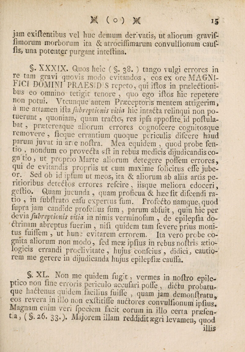 jam exi flentibus vel huc demum derivatis, ut aliorum gravif- fi morum morborum ita & atrociilimarum convullionum cauf- fis, una potenter purgant inteflina. §. XXXIX. Quos heic ( §. 38. ) tango vulgi errores in re tam gravi quovis modo evitandos, eos ex ore MAGNI¬ FICI DOMINI PRAES;D:S repeto, qui iflos in pndeftiorn¬ eus eo omnino tetigit tenore , quo ego illos hic repetere non potui. Vtcunque autem Praeceptoris mentem attigerim 3 a me attamen \ii& fubrepticnis vitia hic intacta relinqui non po¬ tuerunt , quoniam, quam tradi o, res ipfa appolite id poftula- h‘^t , pnetereaque aliorum errores cognofcere cognitosque removere, ficque errantium quoque periculis difcere haud paiuin juvat in are noflra. Mea equidem , quod probe feii- ti0 * nondum eo provedla eft in rebus medicis dijudicandis co- gn tio, ut proprio Marte aliorum detegere pofifem errores 5 qui de evitandis propriis ut cum maxime lolicitus effe jube- °F in i pium ut meos, ita & aliorum ab aliis artis pe¬ noribus detedlos errores refcire, iisque meliora edoceri, gcitio. Quam jucunda , quam proficua & haec lit difcendi ra¬ tio , 111 fubfirato cafu expertus fum. Profedto namque, quod lupra jam candide profeiius fum , parum abfuit, quin hic per devia fubrepticnis vjtia in nimis verminofam , de epileplia do- dtrinain abreptus fuerim , ni fi quidem tam levere prius moni¬ tus fuiifem , ut hunc evitarem errorem. Ita vero probe co¬ gnita aliorum non modo, fed mese ipfius in rebus noflris setio- logicis errandi proclivitate, hujus confcius , didici, cautio¬ rem me gerere in dijudicanda hujus epilepfite caulfa. §. XL. Non me quidem fugit, vermes in noftro epile¬ ptico non flue en oris periculo accufari polfe , diditu probatu- que hactenus quidem facilius fuiile , quam jam demonftratu, eos revera in illo non exlhtiffe audtores convullionum ipfius. Magnam enim ven fpeciem facit eorum in illo certa pnefen- t.a, (§.26. 33.). Majorem illam reddidit aegri levamen, quod •it*