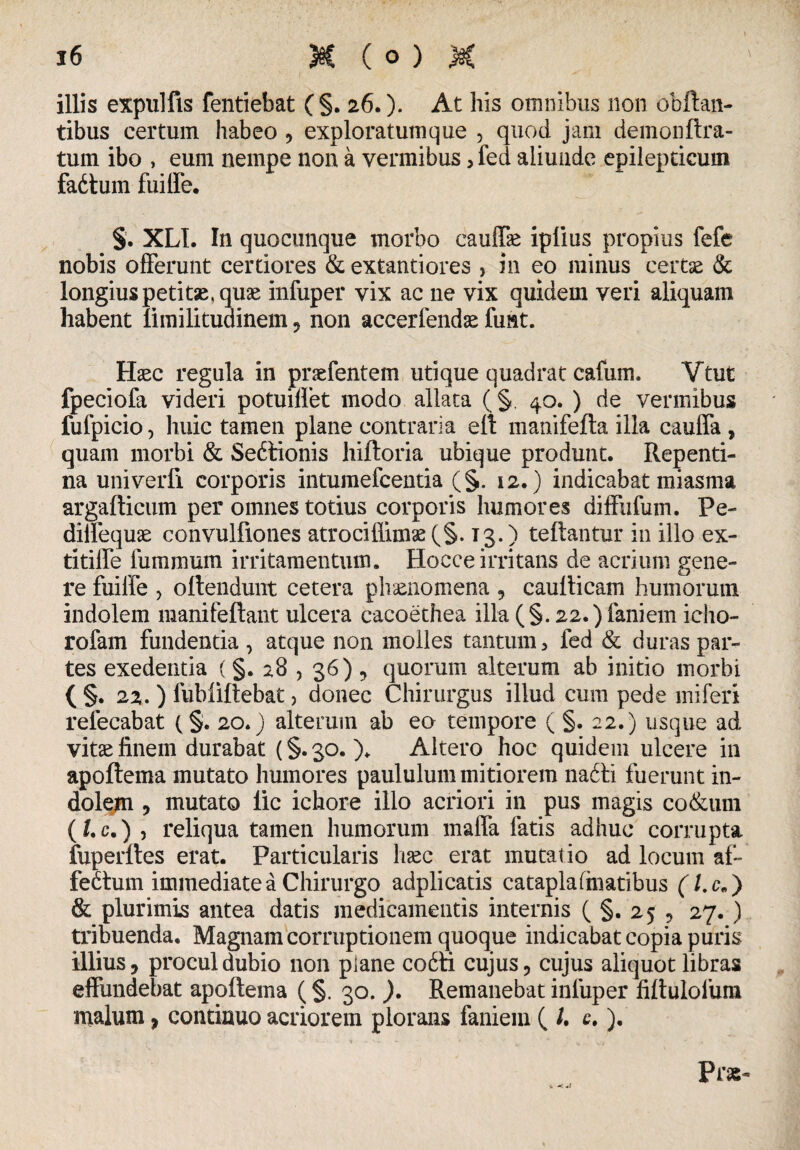 illis expulfis fentiebat ( §. 26.). At his omnibus non obftan- tibus certum habeo , exploratutnque , quod jam demonftra- tum ibo , eum nempe non a vermibus, fed aliunde epilepticum fadtum fuiire. §. XLI. In quocunque morbo cauffk iplius propius fefe nobis offerunt certiores & extantiores , in eo minus certas & longius petitae, quas infuper vix ac ne vix quidem veri aliquam habent limilituainem , non accerfendas fimt. Hasc regula in praefentem utique quadrat cafum. Vtut fpeciofa videri potuiffet modo allata (§. 40. ) de vermibus fufpicio, huic tamen plane contraria eft manifefta illa caufla , quam morbi & Seitionis hiftoria ubique produnt. Repenti¬ na univerfi corporis intumefcentia (§. 12.) indicabat miasma argafticum per omnes totius corporis humores diffufum. Pe- dillequae convulfiones atrocillimae(§. 13.) teftantur in illo ex- titiffe fummum irritamentum. Hocce irritans de acrium gene¬ re fuiffe , oftendunt cetera phaenomena , caulticam humorum indolem raanifeftant ulcera cacoethea illa (§. 22.) fani em icho- rofam fundenda , atque non molles tantum > fed & duras par¬ tes exedentia (§. 28 , 36) , quorum alterum ab initio morbi ( §. 22. ) fubllftebat, donec Chirurgus illud cum pede miferi refecabat (§. 20.) alterum ab eo tempore ( §, 22.) usque ad vitas finem durabat (§. 30. )♦ Altero hoc quidem ulcere in apoftema mutato humores paululum mitiorem na£ti fuerunt in¬ dolem , mutato lic ichore illo acriori in pus magis co&um ( Uc.) , reliqua tamen humorum mafla fatis adhuc corrupta fuperftes erat. Particularis haec erat mutatio ad locum af¬ fectum immediate a Chirurgo adplicatis catapla(hiatibus (l.c„) & plurimis antea datis medicamentis internis (§.255 27. ) tribuenda. Magnam corruptionem quoque indicabat copia puris illius, procul dubio non piane co£ti cujus, cujus aliquot libras effundebat apoftema (§. 30. ). Remanebat infuper fiftulofum malum, continuo acriorem plorans faniem ( /. c.). Pr«- V -c*/