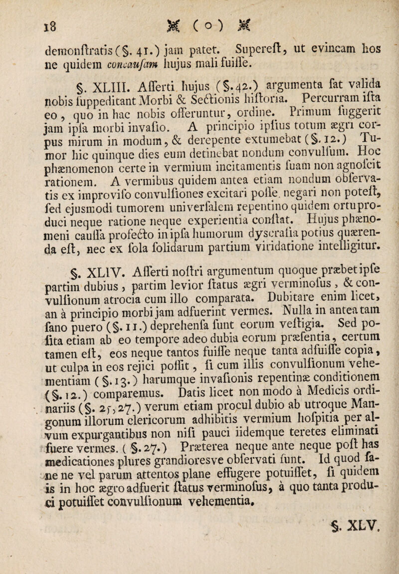 deiiK)nftratis(§, 41.) jam patet. Supereft, ut evincam hos lie quidem concaufcim hujus mali fuiffe. §. XLIII. Afferri hujus (§.42.) argumenta fat valida nobis luppeditant Morbi & Seftionis hiftoria. Percurram iita eo 5 quo in hac nobis offeruntur, orciine.^ Primum iuggeiit jam ipla morbi invalio. A principio i piius totum segn coi¬ pus mirum in modum, & derepente extumebat (§. 12.) Tu¬ mor hic quinque dies eum detinebat nondum convullbm. Hoc phaenomenon certe in vermium incitamentis luam non agnofcit rationem. A vermibus quidem antea etiam nondum obferva- tis ex improvifo convulflones excitari polle, negari non poteft, fed ejusmodi tumorem univerfalem repentino quidem ortupro- duci neque ratione neque experientia coullat. Hujus phaeno¬ meni cauffa profecto in ipfa humorum dyscralia potius queren¬ da eft, nec ex fola folidarum partium viridatione intelligitur. §. XL1V. Afferri noftri argumentum quoque praebet ipfe partim dubius , partim levior ftatus aegri verminolus , & con- vullionum atrocia cum illo comparata. Dubitare enim licet, an a principio morbi jam adfuerint vermes. Nulla in antea tam fano puero (§• ii.) deprehenfa funt eorum veltigia. Sed po- fita etiam ab eo tempore adeo dubia eorum prefentia, certum tamen elt, eos neque tantos fuiffe neque tanta adfuiffe copia, ut culpa in eos rejici poifit, fi cum illis convullionum vehe¬ mentiam (§.13.) harumque invafionis repentina conditionem (§. 12.) comparemus. Datis licet non modo a Medicis ordi¬ nariis (§. 2f, 27.) verum etiam procul dubio ab utroque Man¬ gonum illorum clericorum adhibitis vermium hofpitia per al¬ vum expurgantibus non nifi pauci iidemque teretes eliminati fuere vermes. ( §. 27.) Pneterea neque ante neque poft has medicationes plnres grandioresve obfervati funt. Id quod fa- nene vel parum attentos plane effugere potuiffet, fi quidem is in hoc segro adfuerit ftatus verminofus, a quo tanta produ¬ ci potuiffet convullionum vehementia. $. XLV.