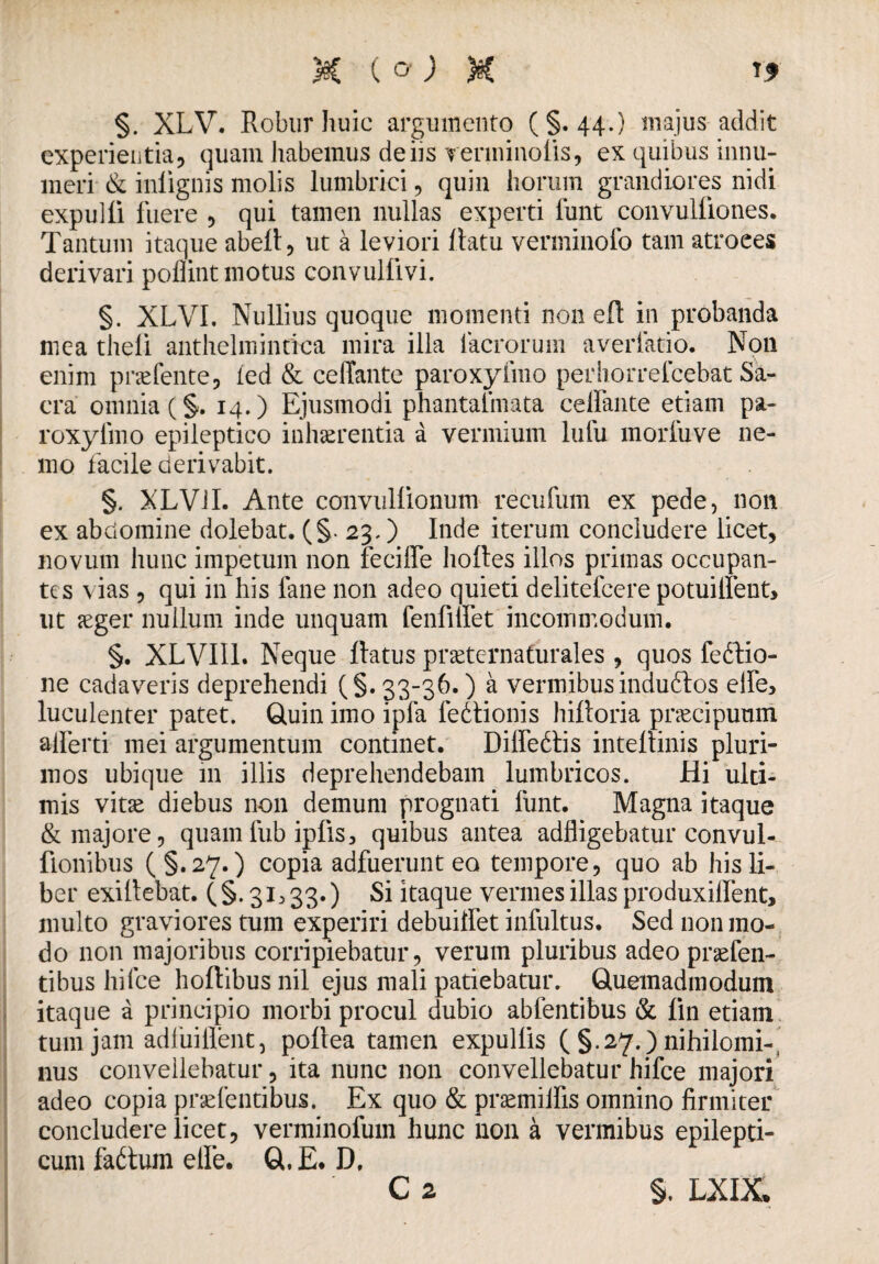 1* §. XLV. Robur huic argumento (§.44.) majus addit experientia, quam habemus de iis rerminoiis, ex quibus innu¬ meri & iniignis molis lumbrici, quin horum grandiores nidi expulli fuere , qui tamen nullas experti lunt convulfiones. Tantum itaque abell, ut a leviori llatu verminofo tam atroees derivari poflint motus convulfivi. §. XLVI, Nullius quoque momenti non efl in probanda mea theli anthelmintica mira illa lacrorum averlatio. Non enim praebente, fed & celTante paroxylino perhorrelcebat Sa¬ cra omnia (§. 14.) Ejusmodi phantafmata celfante etiam pa- roxyfmo epileptico inhaerentia a vermium lufu morfuve ne¬ mo facile derivabit. §. XLV1I. Ante convullionum recufum ex pede, non ex abdomine dolebat. (§. 23.) Inde iterum concludere licet, novum hunc impetum non fecifle hoftes illos primas occupan¬ tes vias , qui in his fane non adeo quieti delitefcere potuillent, ut aeger nullum inde unquam fenfilfet incommodum, §. XLVI11. Neque Ratus praefernafurales , quos feftio- ne cadaveris deprehendi (§. 33-36.) a vermibusindudtos elfe> luculenter patet. Quin imo ipfa fedlionis hiftoria praecipuum alferti mei argumentum continet. Dilfedtis inteltinis pluri¬ mos ubique in illis deprehendebam lumbricos. Hi ulti¬ mis vitae diebus non demum prognati funt. Magna itaque & majore, quamfub ipfis3 quibus antea adfligebatur convul- fionibus (§.27.) copia adfuerunt eo tempore, quo ab his li¬ ber exillebat. (§. 31^33.) Si itaque vermes illas produxilfent, multo graviores tum experiri debuilfet infultus. Sed non mo¬ do non majoribus corripiebatur, verum pluribus adeo praefen- tibus hi Ice hoftibus nil ejus mali patiebatur. Quemadmodum itaque a principio morbi procul dubio abfentibus & fin etiam tum jam adfuiflent, poitea tamen expullis ( §.27.) nihilomi¬ nus convellebatur, ita nunc non convellebatur hifce majori adeo copia praebentibus. Ex quo & praemiifis omnino firmiter concludere licet, verminofum hunc non a vermibus epilepti¬ cum fadtum elfe. Q.E* D.