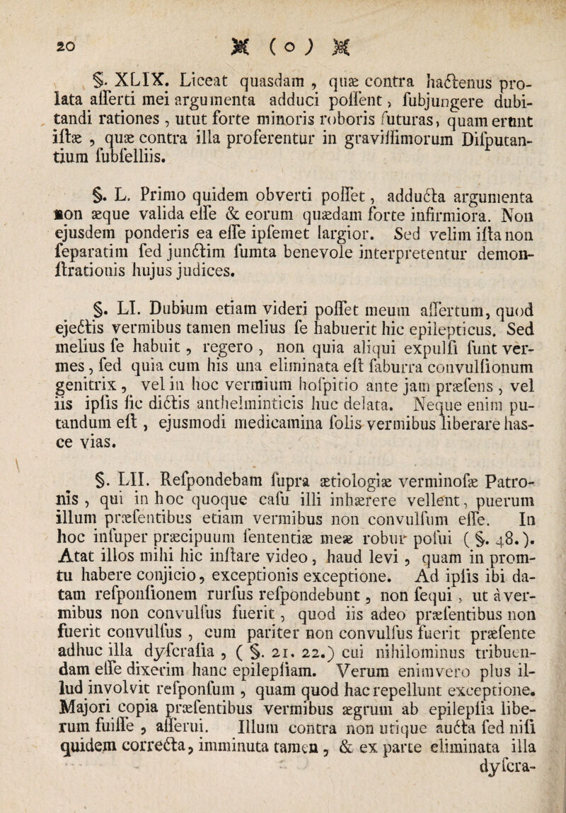 §* XL1X. Liceat quasdam , quae contra haftenus pro¬ lata afferri mei argumenta adduci polient , fubjungere dubi¬ tandi rationes , utut forte minoris roboris futuras, quam erunt iftae 5 quae contra illa proferentur in graviifimorum Difputan- tium fubfelliis. §. L, Primo quidem obverti poffet, addufla argumenta »on aeque valida elfe & eorum quaedam forte infirmiora. N011 ejusdem ponderis ea elfe ipfemet largior. Sed velim ifta non feparatim fed jundtim fumta benevole interpretentur demon- ftrationis hujus judices. §. LI. Dubium etiam videri polfet meum affer tum, quod ejedtis vermibus tamen melius fe habuerit hic epilepticus. Sed melius fe habuit , regero , non quia aliqui expulfi funt ver¬ mes , fed quia cum his una eliminata eft faburra convullionum genitrix , vel in lioc vermium hofpitio ante jam praefens , vel iis ipfis fic dictis antheiminticis huc delata. Neque enim pu¬ tandum eft , ejusmodi medicamina folis vermibus liberare has- ce vias. §. LII. Refpondebam fupra £tiologiae verminofae Patro¬ nis , qui in hoc quoque cafu illi inhaerere vellent, puerum illum praefentibus etiam vermibus non convullum effe. In hoc infuper praecipuum lentendae mese robur pofui ( §. 48.). Atat illos milii hic inflare video , haud levi , quam in prom- tu habere conjicio, exceptionis exceptione. Ad ipiis ibi da¬ tam refponfionem rurfus refpondebunt, non fequi, ut a ver¬ mibus non convulfus fuerit, quod iis adeo prae lentibus non fuerit convullus , cum pariter non convulfus fuerit praefente adhuc illa dyfcralia , ( §. 21. 22.) cui nihilominus tribuen¬ dam effe dixerim hanc epilepliam. Verum enim vero plus il¬ lud involvit refponfum , quam quod hac repellunt exceptione. Majori copia praefentibus vermibus aegrum ab epileplia libe¬ rum fuiffe , afferui. Illum contra non utique audta fed nili quidem correcta, imminuta tamen, & ex parte eliminata illa dyfcra-