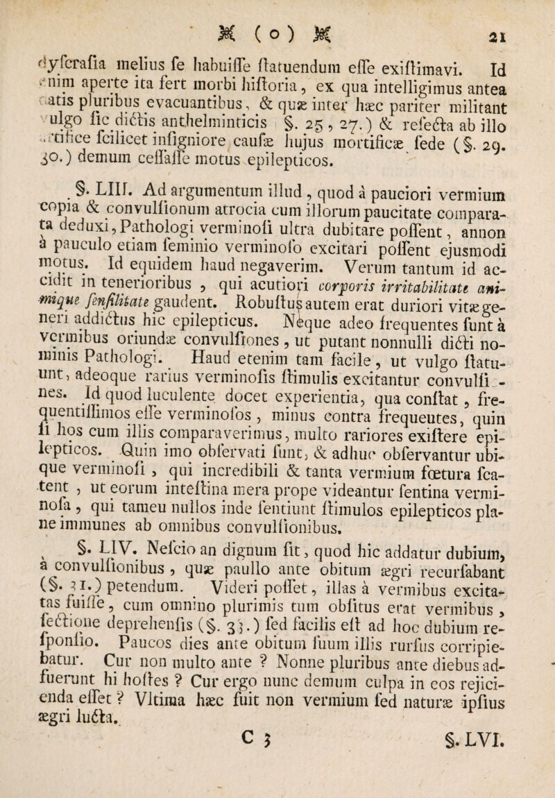 dyferalia melius fe habuifle flatuendum effe exiltimavi. Id * ni ni apeite ita fert morbi lilfloria , ex qua intelligimus antea atis pluribus evacuantibus, & qu^ inter haec pariter militant ■ ulg° ficdiftis anthelminticis ( §. 25 , 27,) & refefta ab illo .rdhce lcilicet infigniore caufae hujus mortificae lede (§. 29. 30.) demum celfalfe motus epilepticos. / . §• LIIL Ad argumentum illud , quod a pauciori vermium copia & convullionuin atrocia cum illorum paucitate compara¬ ta deduxi, Pathologi verminoli ultra dubitare poffeut, annon a pauculo etiam feminio verminofo excitari pollent ejusmodi motus. Id equidem haud negaverim. Verum tantum id ac¬ cit it in tenei 101 ibus , qui acutiori corporis irritabilitati i' ai- ■tmqm fmfilitate gaudent. _ liobulhis autem erat duriori vitsege- neii addiihis hic epilepticus. Neque adeo frequentes funt a * > ' j , * 5 ut putant nonnulli difti no¬ minis Pathologi. Haud etenim tam facile, ut vulgo flatu- unt, adeoque rarius verminofis flimulis excitantur convulli > nes. id quod luculente docet experientia, qua conltat, fre- quentillimos elfe verminofos , minus contra frequeutes, quin ii hos cum illis comparaverimus, inulto rariores exiftere epi¬ lepticos. _ Quin imo obfervati funt, & adhuc* obfervantur ubi¬ que verminoli , qui incredibili & tanta vermium fcetura fca- tent , ut eorum inteftina mera prope videantur fentina vermi- nola , qui tameu nullos inde fentiuut Itimulos epilepticos pla¬ ne immunes ab omnibus convuKionibus. v Neleio an dignum fit „ quod hic addatur dubium* a convulfionibus * quae paullo ante obitum aegri recurfabant Patendum. Videri polfet, illas a vermibus excita^ tas fume 5 cum omnino plurimis tum oblitus erat vermibus , fe et i one deprehenfis (§. 33.) fed facilis ell ad hoc dubium re- lponiio. Paucos dies ante obitum iuum illis rurfus corripie¬ batur. Cur non multo ante ? Nonne pluribus ante diebus ad¬ fuerunt hi hortes ? Cur ergo nunc demum culpa in eos rejici¬ enda elfet ? Vltima haec fuit non vermium fed naturae iplius aegri lu6ta. C } §. LVL