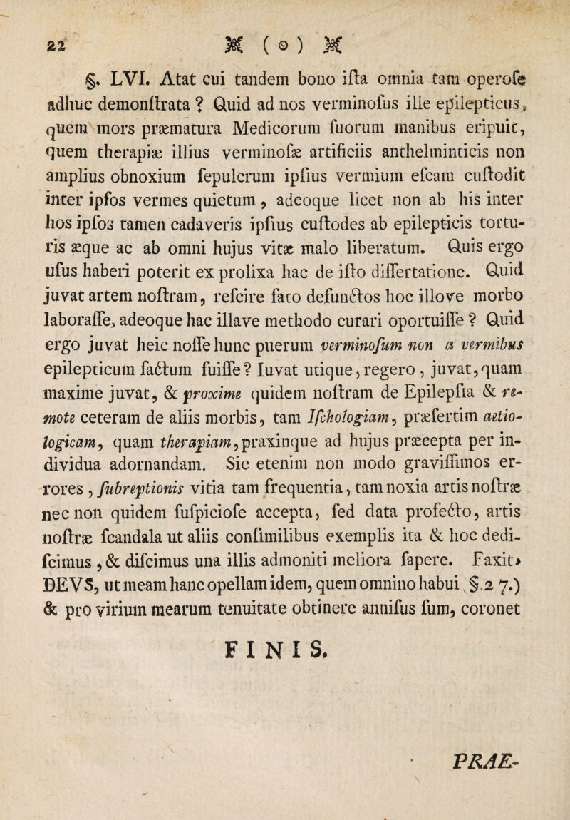 §. LVI. Atat cui tandem bono ifta omnia tam operofe adhuc demonilrata ? Quid ad nos verminofus ille epilepticus, quem mors praematura Medicorum fuorum manibus eripuit, quem therapiae illius venninofae artificiis anthelminticis non amplius obnoxium fepulcrum iplius vermium efcam cuftodit inter ipfos vermes quietum , adeoque licet non ab his inter hos ipfos tamen cadaveris ipfius cuftodes ab epilepticis tortu¬ ris aeque ac ab omni hujus vitae malo liberatum. Quis ergo ufus haberi poterit ex prolixa hac de ifto differtatione. Quid juvat artem noftram, refcire faco defun&os hoc illo ve morbo laboralTe* adeoque hac illave methodo curari oportuiffe ? Quid ergo juvat heic noffe hunc puerum verminofum non a vermibus epilepticum fa6tum fuiffe? Iuvat utique, regero , juvat,quam maxime juvat, & proxime quidem noltram de Epilepfia & re¬ mote ceteram de aliis morbis, tam Ifchologiam, praefertim aetio- logicam, quam therapiam,praxinque ad hujus praecepta per in¬ dividua adornandam. Sic etenim non modo graviffimos er¬ rores Subreptionis vitia tam frequentia, tam noxia artis noftrae nec non quidem fufpiciofe accepta, fed data profebto, artis noftrae fcandala ut aliis confimilibus exemplis ita & hoc dedi- fcimus , & difcimus una illis admoniti meliora fapere. Faxit> DEVS, ut meam hanc opellam idem, quem omnino habui; §.2 7.) & pro virium mearum tenuitate obtinere anuifus fum, coronet FINIS. PRAE-