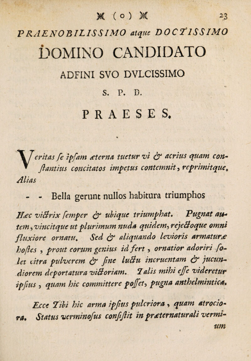 PRAENOBILISSIMO atque DOCTISSIMO DOMINO CANDIDATO ADFINI SVO DVLCISSIMO s. P. D. PRAESES* critas, fc i plani <eterna tuetur vi & acrius quam con- ftantius concitatos impetus contemnit, reprimitque, Alias - - Bella gerunt nullos habitura triumphos JJdec viBrix femper & ubique triumphat• Pugnat au* tem, vine it que ut plurimum nuda quidem5 rejeBoque omni fluxiore ornatu* aliquando levioris armatur<e hojles , prout eorum genius id fert 5 ornatior adoriri fo~ let citra pulverem & fine luBu incruentam & )ucun~ diorem deportatura viBoriam, 7alis mihi effe videretur ipfius 3 quam hic committere poffet3 pugna anthelmintica« / . s hic arma ipfius pulcriora, quam atrocio- jv*. verminofius confijiit in praeternaturali vermi¬ um