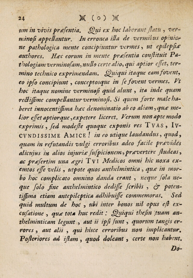 wn in vivis preefentia. hii ex hoc laborant fia-tu 5 ver¬ mino ft appellantur. erronea illa de vermibus opimo ne pathologica mente concipiuntur vermes«, epilepfi<e authores. Heec eorum in mente praifentia co?iftituit Pa- thologiam verminofam-, nullo certe alio, qui aptior effet, mino technico exprimendam. ffluiqui itaque eam fovent^ eo ipfo concipiunt, conceptosque in fe fovent vermes. ^£ itaque nomine vermino fi quid alunt 5 ita inde quam re&ijfime compellantur verminoji. Si quem forte male ha¬ beret innocentijjima hoec denominatio ah eo aliam , me¬ lior efiet aptior que 5 expetere liceret. Verum non apte modo exprimis , mode fi e quoque exponis res T VAS , Iv- CVNDISSIME Amice! in eo utique laudandus, quod , quam in refutandis vulgi erroribus adeo facile provides alicujus in alios injuri# fufpicionem^pravertere Jludeas „ prafiertim una #gri F VI Medicos omni hic noxa ex- emtos ejfie velis 3 utpote quos anthelmintica 5 m bo hoc complicato omnino danda erant , neque fiola ne- que fiolo fine anthelmintico dedifie feribis , poten- tijfima etiam antepileptica adhihuifie commemoras\ Sed quid multum de hoc 5 bonos nil opus e fi ex- cufatione , ; ffhiiqui thefm tuam an- thelminticam legunt , i/ 5 quorum tangis er¬ rores } , /jwi hisce erroribus non implicantur. Vofieriores ad ifiam ? doleant, certe non habent. Do-