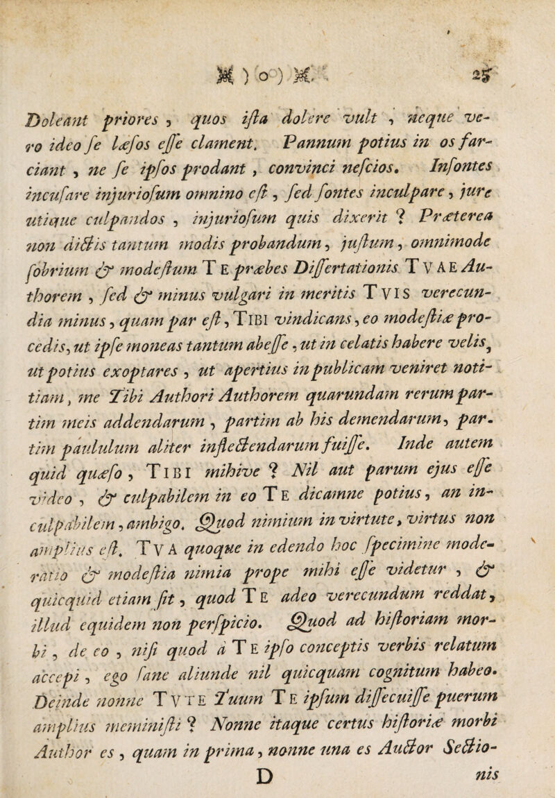 M ) o ) M. 2? s r , # r * Boleaut priores 5 dolere vult , Ttf- 9*0 y* Ixfos ejfe clament, Vannum potius in os far¬ ciant , ne fe ipfos prodant , convinci nefcios. Infontes incufare injuriofum omnino cft, fed fontes inculpare 3 utique culpandos , injuriofum quis dixerit ? Praeterea non di Bis tantum modis probandum 5 jujlum, omnimode fobrium & modeflum T E probes Dijfertationis T V A E /f thorem , minus vulgari in meritis T VIS verecun¬ dia minus5 quampar <y?,TlBl vindicanseo modeJli<epro¬ cedis , moneas tantum abeffe - celatis habere velisy ut potius exoptares , apertius in publicam veniret noti¬ tiam > ?ne Tibi Authori Authorem quarunda?n rerum par- tim meis addendarum 3 partim ab his demendarum 3 par» tim paululum aliter infleBendarum fuijje. Inde aute?n quid qu<efo , TIBI mihivc ? AV/ ««# effe video , <^r culpabilem in eo T E dicamne potius, «*- ciilptfbilem, ambigo. Quod nimium in virtute .virtus non iimpiius c(l- T V A quoque in edendo l-oc fpecimine mode— ratio & modejlia nimia prope mihi ejje videtur , quicqUid etiam fit 5 quod T E adeo verecundum reddat j illud equidem non perfpicio. Quod ad hifloriam mor¬ bi , de eo , nifi quod d Te ipfo conceptis verbis relatum decepi, ego fane aliunde nil quicquam cognitum habeo- Deinde nonne Tvte '1‘uum T E ipfum diffecuiffe puerum amplius meminifli ? Nonne itaque certus hiftori<e morbi Author es, quam in prima, nonne una es AuBor Seftio- D nis