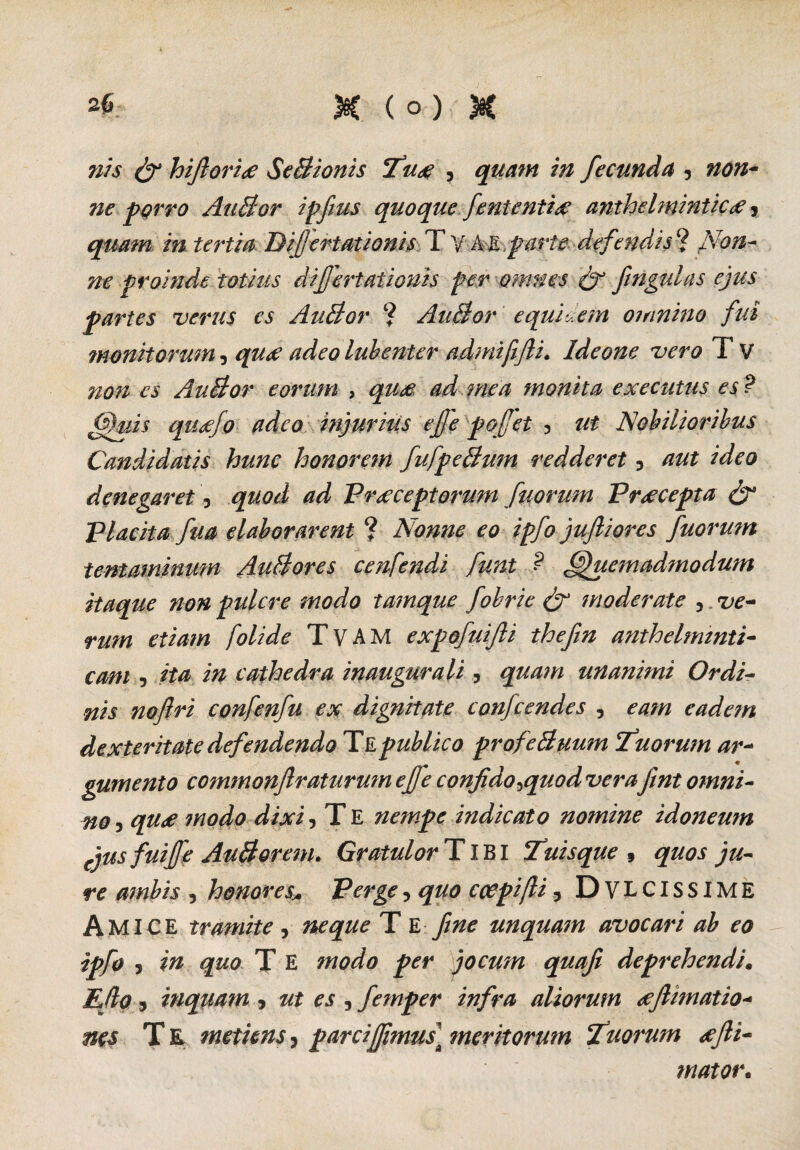 nis & hi florite SeBionis Tute , quam in fecunda 5 no?i- ne porro AuBor ipfius quoque feni enti a: anthelminticx, quam in tertia Difertationis T V A E parte defendis ? filon? proinde totius difertationis per omnes & fngulas ejus partes verus es AuBor ? AuBor equidem oinnino fui monitorum, quae adeo lubenter admifijli. Ideone vero T V non es AuBor eorum , qtm ad mea monita executus es ? Quis quxfo adeo injuriiis efe pofet 3 ut Nobilioribus Candidatis hunc honorem fufpeBum redderet 5 aut ideo denegaret, quod ad Praeceptorum fuorum Praecepta & Placita fua elaborarent ? Nonne eo ipfo juftiores fuorum tentaminmn AuBores cenfendi funt ? Quemadmodum itaque non pulcre modo tamque fobrie & moderate 5 ve¬ rum etiam folide TvAM expofuifli thefin antheltmnti- cam , ita in cathedra inaugura li, quam unanimi Ordi¬ nis noftri confenfu ex dignitate confcendes , eam eadem dexteritate defendendo T E publico profeBuum Iduorum ar¬ gumento commonfraturum efe confido ^quod verafint omni¬ noqu<e modo dixi, T E nempe indicato nomine idoneum ejus fuiffe AuBorem. Gratulor TIBI Tuisque , quos ju¬ re ambis , honores* Pergey quo coepifli 5 DVLCISSIME Amice tramite, neque T E fine unquam avocari ab eo ipfo y in quo T E modo per jocum quafi deprehendi. Efio , inquam , ut es y femper infra aliorum tefiimatio- nes Te metuns, parci fimus] meritorum Tuorum tejli- mator.