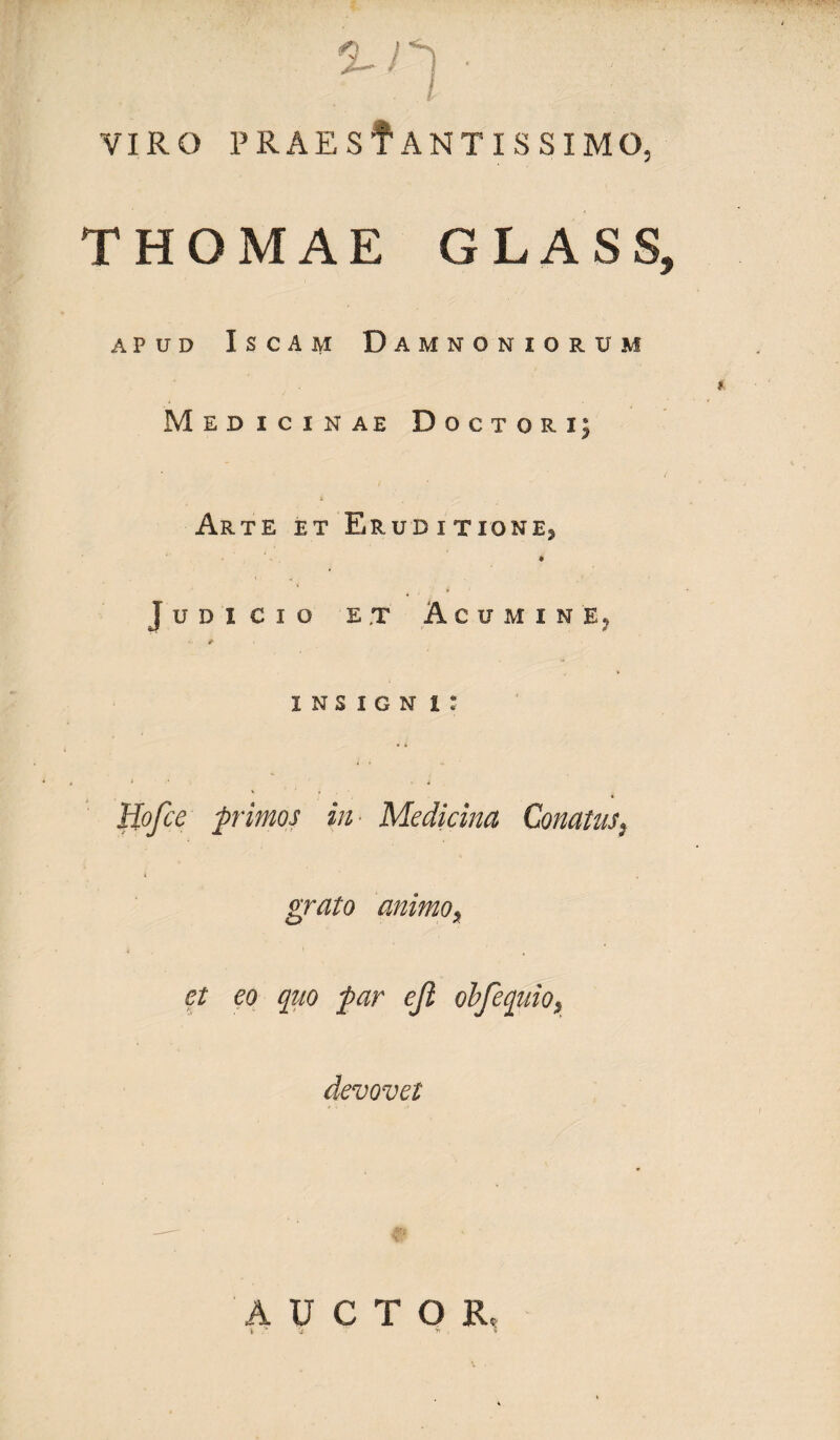 VIRO PRAEsfANTISSIMO, THOMAE GLASS, APUD ISCAM DAMNONIORUM Medicinae Doctqri; Arte et Eruditione^ * Judicio et Acumine, INSIGN i : Hofce primos in Medicina Conatus, grato animoy et eo quo par ejl o bfequio x devovet