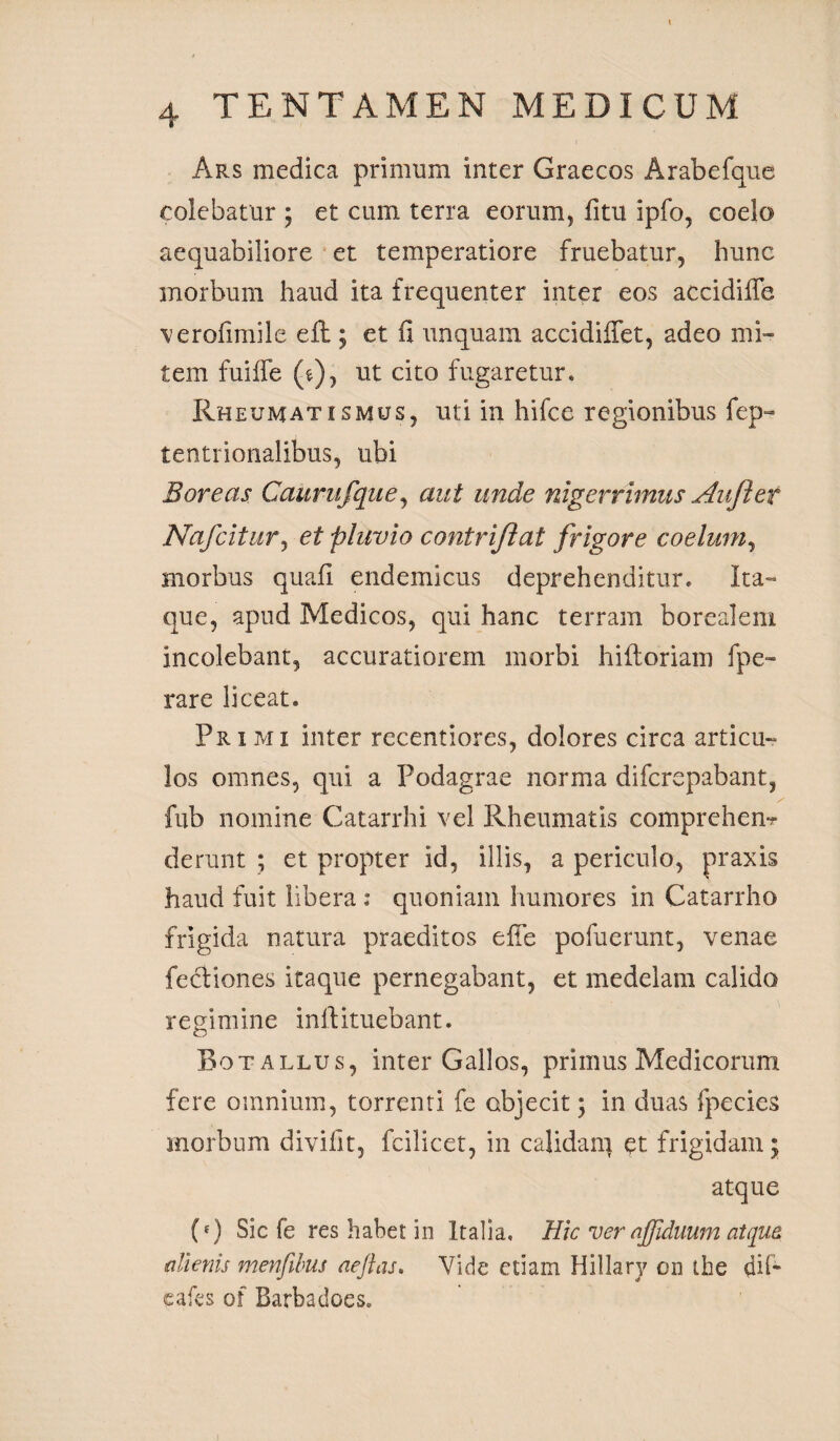 Ars medica primum inter Graecos Arabefque colebatur ; et cum terra eorum, litu ipfo, coelo aequabiliore et temperatiore fruebatur, hunc morbum haud ita frequenter inter eos accidiffe verofimile efb; et fi unquam accidifiet, adeo mi¬ tem fuiffe (e), ut cito fugaretur. Rheumatismus, uti in hifce regionibus fep« tentrionalibus, ubi Boreas Caurufque, aut unde nigerrimus Aujler Nafcitur, et pluvio contriftat frigore coelum, morbus quali endemicus deprehenditur. Ita¬ que, apud Medicos, qui hanc terram borealem incolebant, accuratiorem morbi hifloriam fpe- rare liceat. Primi inter recentiores, dolores circa articu¬ los omnes, qui a Podagrae norma difcrepabant, fub nomine Catarrhi vel Rheumatis comprehem derunt ; et propter id, illis, a periculo, praxis haud fuit libera : quoniam humores in Catarrho frigida natura praeditos efie pofuerunt, venae fecfiones itaque pernegabant, et medelam calida regimine inlfituebant. Botallus, inter Gallos, primus Medicorum fere omnium, torrenti fe abjecit; in duas fpe cies morbum divifit, fcilicet, in calidam et frigidam; atque (e) Sic fe res habet in Italia, Hic ver nfiduum at qua alienis menfibus aejlas. Vide etiam Hillary on ihe di fi¬ ca fes of Barbadoes. /