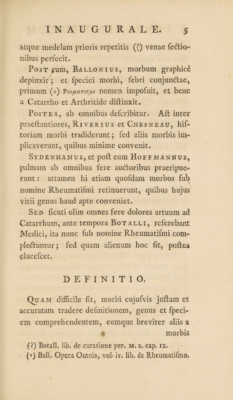 atque medelam prioris repetitis (?) venae fedtio- riibus perfecit. Post £um? Ballqnius, morbum graphice depinxit; et fpeciei morbi, febri conjundae, primum (n) PevpctTto-pi nomen impofuit, et bene a Catarrho et Arthritide diffinxit* Postea, ab omnibus defcribitur. Afl inter praeftantiores, River i u s et Chesneau, hif- toriam morbi tradiderunt; fed aliis morbis im¬ plicaverunt, quibus minime convenit. Sydenhamus, et poft eum Hoffmannus, palmam ab omnibus fere audoribus praeripue^ runt: attamen hi etiam quofdam morbos fub nomine Rheumatifmi retinuerunt, quibus hujus vitii genus haud apte conveniet. Sed ficuti olim omnes fere dolores artuum ad Catarrhum, ante tempora Botalli, referebant Medici, ita nunc fub nomine Rheumatifmi eom- pleduntur; fed quam alienum hoc fit, poftea elucefcet* DEFINITIO. o? a m difficile fit, morbi cujufvis juftarn et accuratam tradere definitionem, genus et fpeci- em comprehendentem, eumque breviter aliis a morbis (5) Botall. lib. de curatione per. M. s. cap. 12. (») BalL Opera Omnia, voh iv. lib, de Rheumatifmo*