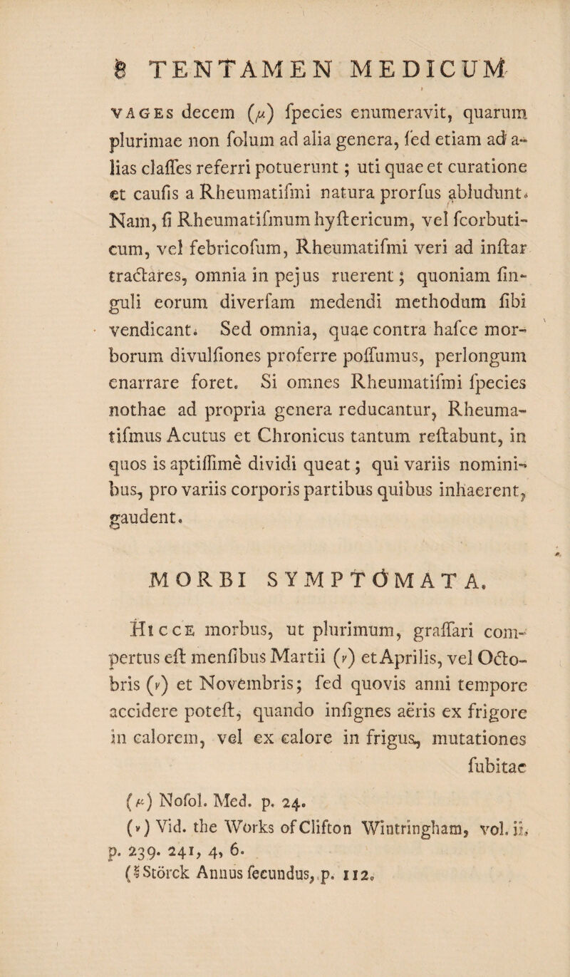 vages decem (/u) fpecies enumeravit, quarum plurimae non folum ad alia genera, fed etiam ad' a~ lias claffes referri potuerunt; uti quae et curatione et caufis a Rheumatifmi natura prorfus abludunt* Nam, fi Rheumatifmumhyflericum, vel fcorbuti- cum, vel febricofum, Rheumatifmi veri ad inftar tradares, omnia in pejus ruerent; quoniam fin- guli eorum diverfam medendi methodum fibi vendicanti Sed omnia, quae contra hafce mor¬ borum divulfiones proferre poffumus, perlongum enarrare foret. Si omnes Rheumatifmi fpecies nothae ad propria genera reducantur, Rheuma- tifmus Acutus et Chronicus tantum reflabunt, in quos is aptiffime dividi queat; qui variis nomini¬ bus, pro variis corporis partibus quibus inhaerent, gaudent. MORBI SYMPTOMATA, Hic ce morbus, ut plurimum, grafiari com¬ pertus efl menfibus Martii (v) et Aprilis, vel Odo» bris (v) et Novembris; fed quovis anni tempore accidere poteft, quando infignes aeris ex frigore in calorem, vel ex calore in frigus, mutationes fubitac (p) Nofol. Med. p. 24. (v) Vid. the Works ofClifton Wintringham, vol. ii, p. 239. 241, 4, 6= (IStorck Annus fecundus, p. 112.