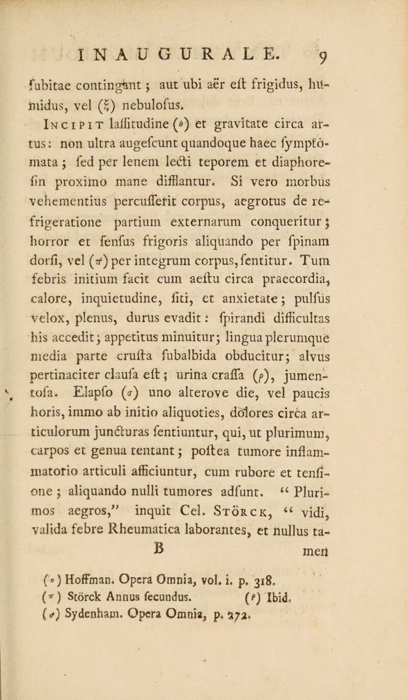 fabitae contingant; aut ubi aer eft frigidus, hit- ruidus, vel (£) nebulofus. Incipit laifitudine ($) et gravitate circa ar¬ tus: non ultra augefcunt quandoque haec fympfd- mata ; fed per lenem lecti teporem et diaphore- fin proximo mane difflantur. Si vero morbus vehementius percufferit corpus, aegrotus de re¬ frigeratione partium externarum conqueritur \ horror et fenfus frigoris aliquando per fpinara dorfl, vel (tf)per integrum corpus, fentitur. Tum febris initium facit cum aeitu circa praecordia, calore, inquietudine, liti, et anxietate; pulfiis Velox, plenus, durus evadit: fpirandi difficultas his accedit} appetitus minuitur; lingua plerumque media parte crufta fubalbida obducitur; alvus pertinaciter claufa eft ; urina crafla (/>), jumen- \ tofa. Elapfo (a) uno alterove die, vel paucis horis, immo ab initio aliquoties, dolores circa ar¬ ticulorum jundluras fentiuntur, qui, ut plurimum, carpos et genua lentant; poltea tumore inflam¬ matorio articuli afficiuntur, cum rubore et tenfi- one ; aliquando nulli tumores adfunt. u Pluri¬ mos aegros/' inquit Ceh Storck, u vidi, valida febre Rheumatica laborantes, et nullus ta- B men («) Hoffman. Opera Omnia, vol. i. p. 318, (*) Storck Annus fecundus. (p) IbhL (tf) Sydenham. Opera Omnia,* p* 2/2*