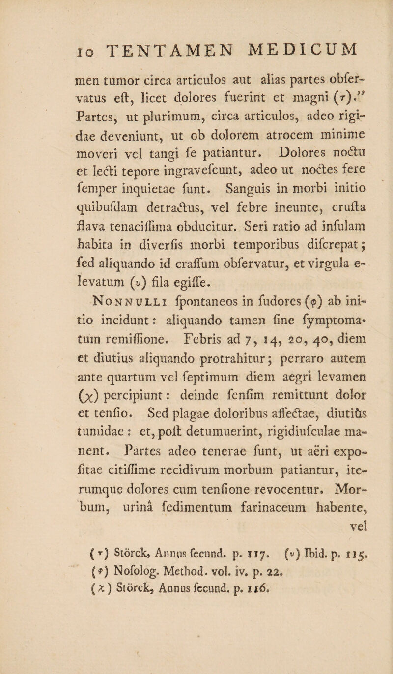 men tumor circa articulos aut alias partes obler- vatus eft, licet dolores fuerint et magni (t).^ Partes, ut plurimum, circa articulos, adeo rigi¬ dae deveniunt, ut ob dolorem atrocem minime moveri vel tangi fe patiamur. Dolores nodlu et lecti tepore ingravefcunt, adeo ut nodes fere femper inquietae funt. Sanguis in morbi initio quibufdam detra&us, vel febre ineunte, crufta flava tenaciffima obducitur. Seri ratio ad infulam habita in diverfis morbi temporibus difcrepat; fed aliquando id craiTum obfervatur, et virgula e- levatum (y) fila egiffe. Nonnulli fpontaneos in fudores (9) ab ini¬ tio incidunt: aliquando tamen fine fymptoma* tum remiffione. Febris ad 7, 14, 20, 40, diem et diutius aliquando protrahitur; perraro autem ante quartum vel feptimum diem aegri levamen (x) percipiunt: deinde fenfim remittunt dolor et tenfio. Sed plagae doloribus affedae, diutias tumidae : et, poli detumuerint, rigidiufculae ma¬ nent» Partes adeo tenerae funt, ut aeri expo¬ litae citiffime recidivum morbum patiantur, ite- rumque dolores cum tenfione revocentur» Mor¬ bum, urina fedimentum farinaceum habente, vel ( rj Storck, Annas fecund. p. 117. («) Ibid. p. 115» (?) Nofolog. Method. vol. iv. p. 22.