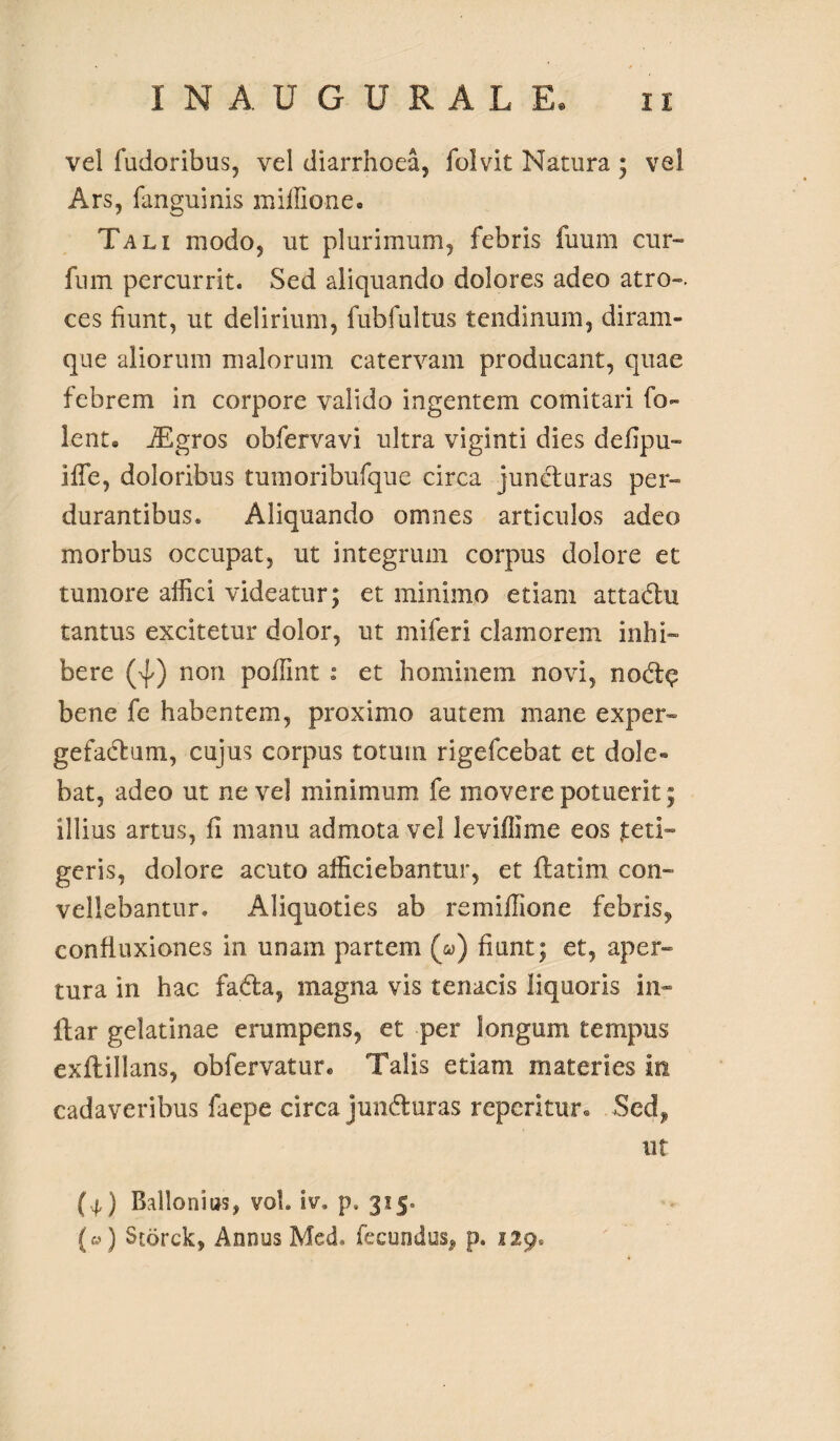 vel fudoribus, vel diarrhoea, folvit Natura ; vel Ars, fanguinis miffione» Tali modo, ut plurimum, febris fuum cur» fum percurrit. Sed aliquando dolores adeo atro-, ces fiunt, ut delirium, fubfultus tendinum, diram- que aliorum malorum catervam producant, quae febrem in corpore valido ingentem comitari fo~ lent® iEgros obfervavi ultra viginti dies deiipu- iffe, doloribus tumoribufque circa juncturas per¬ durantibus* Aliquando omnes articulos adeo morbus occupat, ut integrum corpus dolore et tumore affici videatur; et minimo etiam attadu tantus excitetur dolor, ut miferi clamorem inhi¬ bere (%[/) non poffint : et hominem novi, nodt^ bene fe habentem, proximo autem mane exper¬ gefactum, cujus corpus totum rigefcebat et dole» bat, adeo ut ne vel minimum fe movere potuerit; illius artus, fi manu admota vel leviffime eos jt e li¬ geris, dolore acuto afficiebantur, et ilatim con¬ vellebantur. Aliquoties ab remiffione febris, confluxiones in unam partem (&>) fiunt; et, aper¬ tura in hac fadta, magna vis tenacis liquoris in- ftar gelatinae erumpens, et per longum tempus exftillans, obfervatur* Talis etiam materies in cadaveribus faepe circa jundturas repentur® Sed* ut (.4,) Bdlonius, vol. iv. p. 3150 {«) Storck, Annus Med. fecundus* p. 229,