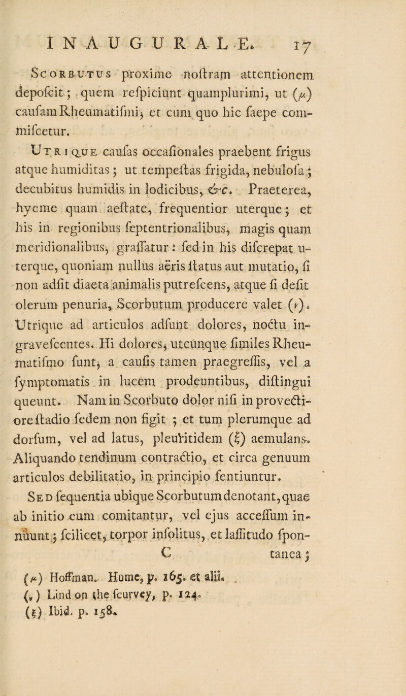 INAUGURA. L1 !? Scorbutus proxime noftram attentionem depofcit; quem refpiciunt quamplurimi, ut (^) caufamRheumatifmi^ et cum quo hic faepe com¬ mi fce tu r. Utriq^ue caufas occafionales praebent frigus atque hamiditas; ut tempellas frigida, nebulofa; decubitus humi dis in lodicibus, &c. Praeterea, hyeme quam aellate, frequentior uterque; et his in regionibus feptentrionalibus, magis quam meridionalibus, graffatur i fedin his difcrepat u- terque, quoniam nullus aeris itatus aut mutatio, fi non adiit diaeta animalis putrefcens, atque li defit olerum penuria, Scorbutum producere valet Utrique ad articulos adfunt dolores, iiodm in- gravefcentes. Hi dolores* utcunque fimiles Rheu- matifmo funt, a caulis tamen praegrelfis, vel a fymptomatis in lucem prodeuntibus, diftingui queunt* Nam in Scorbuto dolor nifi in provedi- orefiadio fedem non figit ; et tum plerumque ad dorfum, vel ad latus, pleuHtidem (|) aemulans-. Aliquando tendinum contradic, et circa genuum articulos debilitatio, in principio fentiuntur. Sed fequentia ubique Scorbutum denotant, quae ab initio eum comitantur, vel ejus accelTum in- nuunt; fcilicet, torpor infolitus, etlaffitudo fpon- C tanca; (a*) Hofftnan. Hume* p. 165. et aliL ; (v) Lindon pie fcurvey, p. 124, (l) Ibid. p* 158*