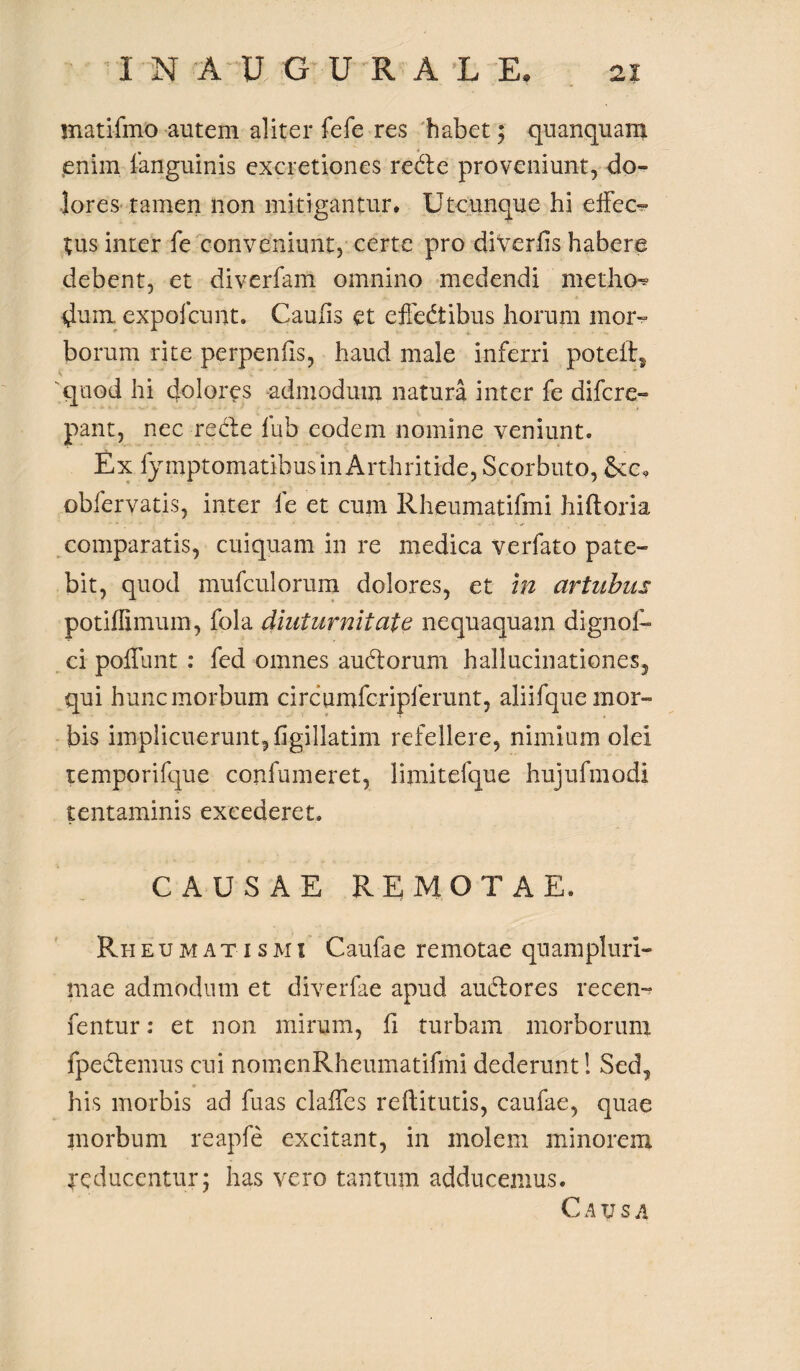 matifmo autem aliter fefe res habet; quanquam jeniin fanguinis excretiones rede proveniunt, do» Jores tamen non mitigantur» Utcunque hi effeo ;us inter fe conveniunt, certe pro diverfis habere debent, et diverfam omnino medendi metho* dum. expofcunt. Caulis et effedibus horum mor¬ borum rite perpenfis, haud male inferri poteft* quod hi dolores admodum natura inter fe difcre- pant, nec rede lub eodem nomine veniunt. Ex fy mptomatibus in Arthritide, Scorbuto, obfervatis, inter fe et cum Rheumatifmi hi ft oria comparatis, cuiquam in re medica verfato pate¬ bit, quod mufculorum dolores, et in artubus potiflimum, fola diuturnitate nequaquam dignof- ci poliunt : fed omnes audorum hallucinationes, qui hunc morbum circumfcripferunt, aliifque mor¬ bis implicuerunt, figillatim refellere, nimium olei temporifque confumeret, limitefque hujufmodi tentaminis excederet. CAUSAE REMOTAE. Rheumatismi Caufae remotae quampluri- mae admodum et diverfae apud audores recen- fentur: et non mirum, fi turbam morborum fpedemus cui nomenRheumatifmi dederunt! Sed, his morbis ad fuas claffes reftitutis, caufae, quae morbum reapfe excitant, in molem minorem reducentur; has vero tantum adducemus. C A XJ S A