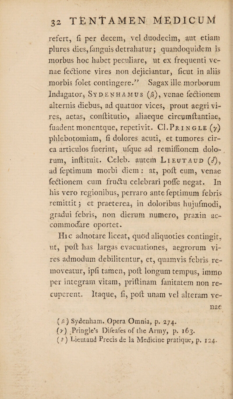 refert, fi per decem, vel duodecim, aut etiam plures dies,fanguis detrahatur; quandoquidem is morbus hoc habet peculiare, ut ex frequenti ve¬ nae feclione vires non dejiciantur, ficut in aliis morbis folet contingere/' Sagax ille morborum Indagator* Sydenhamus (#), venae feclionem alternis diebus, ad quatuor vices, prout aegri vi¬ res, aetas, conflitutio, aliaeque circumflandae, fuadentmonentque, repetivit. CI.Pringle (y) phlebotomiam, fi dolores acuti, et tumores cir¬ ca articulos fuerint, ufque ad remiffionem dolo¬ rum, inflituit. Celeb. autem Lieutaud (/), ad feptimum morbi diem: at, pofl eum, venae fedtionem cum fruclu celebrari poffe negat. In his vero regionibus, perraro ante feptimum febris remittit et praeterea, in doloribus hujufmodi, gradui febris, non dierum numero, praxin ac¬ commodare oportet. Hic adnotare liceat, quod aliquoties contingit, ut, pofl has largas evacuationes, aegrorum vi¬ res admodum debilitentur, et, quamvis febris re¬ moveatur, ipfi tamen, poli longum tempus, immo per integram vitam, priflinam fanitatem non re¬ cuperent. Itaque, fi, pofl; unam vel alteram ve¬ nae {/2) Sydenham. Opera Omnia, p. 274. (y) Pringle’s Difeafes of the Army, p. 163. {^) Lieutaud Precis de la Medicine pratique, p. 124.