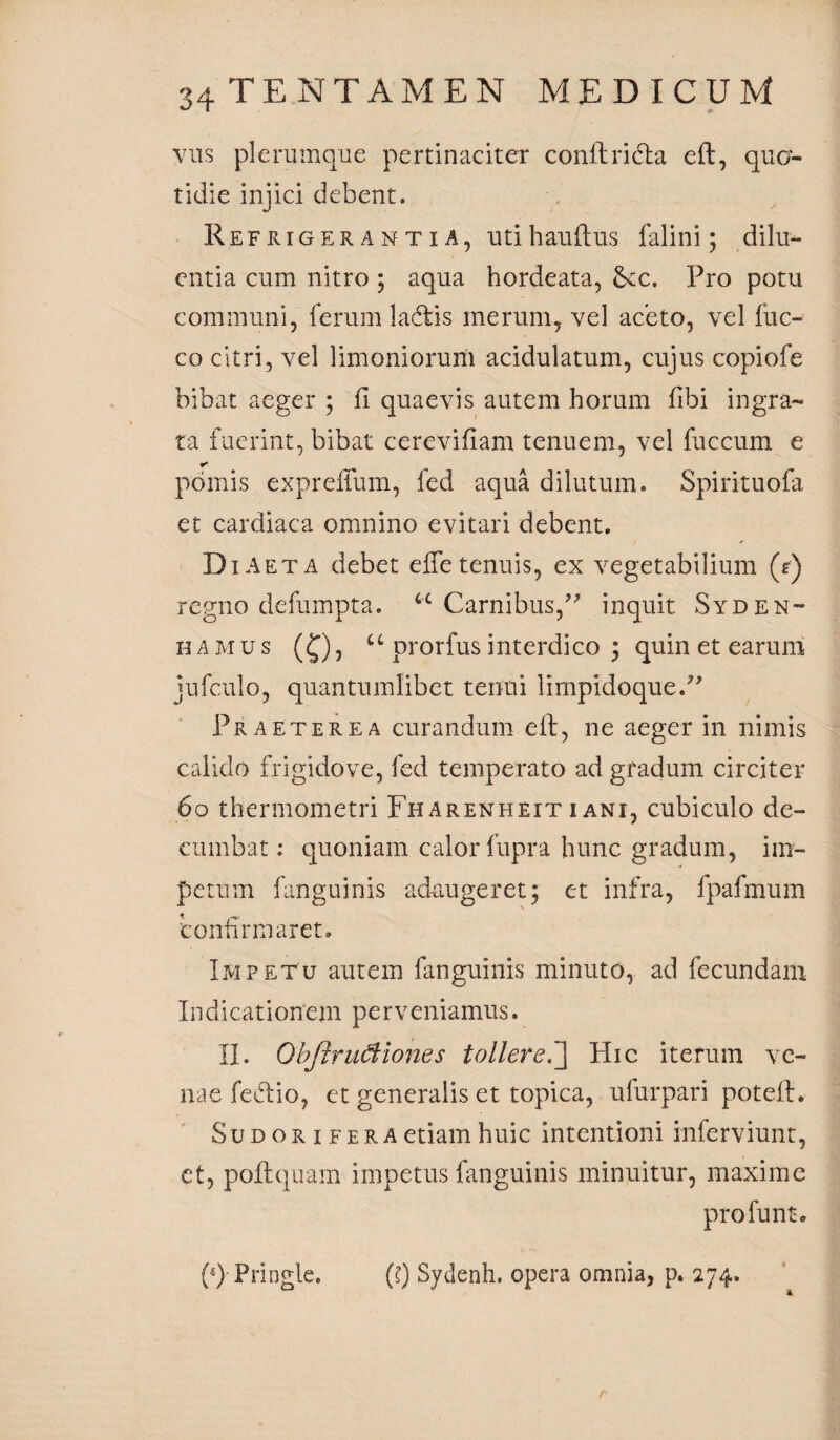 vus plerumque pertinaciter conltricta eft, quo¬ tidie injici debent. Refrigerantia, utihauftus falini; dilu¬ entia cum nitro ; aqua hordeata, Sec. Pro potu communi, ferum lacftis merum, vel aceto, vel fuc- co citri, vel limoniorum acidulatum, cujus copiofe bibat aeger ; ii quaevis autem horum iibi ingra¬ ta fuerint, bibat ce re vi fiam tenuem, vel faecum e * pomis expreifum, fed aqua dilutum. Spirituofa et cardiaca omnino evitari debent. Diaeta debet efle tenuis, ex vegetabilium (r) regno defumpta. u Carnibus,?? inquit Syden- hamus (£), u prorfus interdico ; quin et earum jufculo, quantumlibet tenui limpidoque.” Praeterea curandum eft, ne aeger in nimis calido frigidove, fed temperato ad gradum circiter 60 thermometri Fharenheit i ani, cubiculo de¬ cumbat : quoniam calor fupra hunc gradum, im¬ petum fanguinis adaugeret; et infra, fpafmum confirmaret. Impetu autem fanguinis minuto, ad fecundam Indicationem perveniamus. II. Qbjirudiones tollere.] Hic iterum ve¬ nae feftio, et generalis et topica, ufurpari potell. Su d or i fer a etiam huic intentioni inferviunt, et, poftquam impetus fanguinis minuitur, maxime profunt. (*)■Pringle. (?) Sydenh. opera omnia, p. 274.