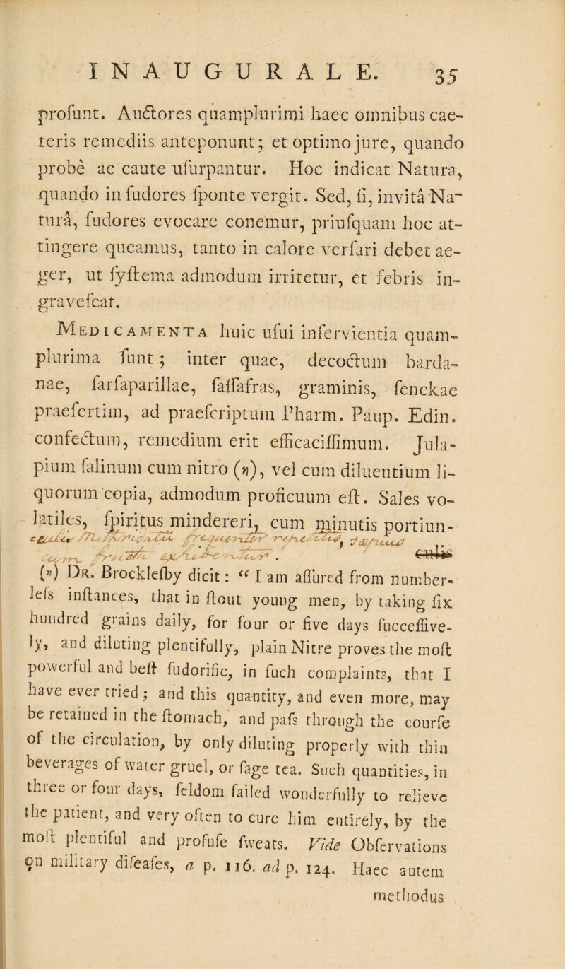 profimt. A udiores quaniplurimi haec omnibus cae- reris remediis anteponunt ; et optimo jure, quando probe ac caute ufurpantur. Hoc indicat Natura, quando in fudores fponte vergit. Sed, fi, invita Na¬ tura, fudores evocare conemur, priufquam hoc at¬ tingere queamus, tanto in calore verfari debet ae¬ ger, ut fyftema admodum irritetur, et febris in- gravefcar. Medicamenta huic ufui infervientia quam- plurima funt; inter quae, decoclum barda- nae, farfaparillae, faffafras, graminis, fenekae praefertim, ad praefcriptum Pharm. Paup. Edin. confectum, remedium erit efficaciffiinum. Jula- pium falinum cum nitro (u), vel cum diluentium li¬ quorum copia, admodum proficuum eft. Sales vo- latiles, fgiritus mindereri, cum minutis portiun- /7lcT.l^cC. i tfaLfuLu? • U 77-u QC''l ? V .-A r1 , j (») Dr. Brocklefby dicit: “ I am aflured from nurnber- lels inftances, that in flout young men, by taking fix hundred grains daily, for four or live days fucceffive- ly, and diluting plentifully, plain Nitre proves the moft powci fui and beft fudorific, in fuch complaints, that I have cver tried ; and this quantity, and even more, may be ictaincd in the flomach, and pafs rhrough the courfe of the circulation, by only diluting properly with thin beverages of water gruel, or fage tea. Such quantities, in linee or four days, feldom failed wonderfully to relieve the patient, and very ofien to cure him entirely, by the moil plenti fui and profufe fweats. Vide Obfervations on ciilitary difeafes, a p. 116. ad p. 124. Haec autem methodus