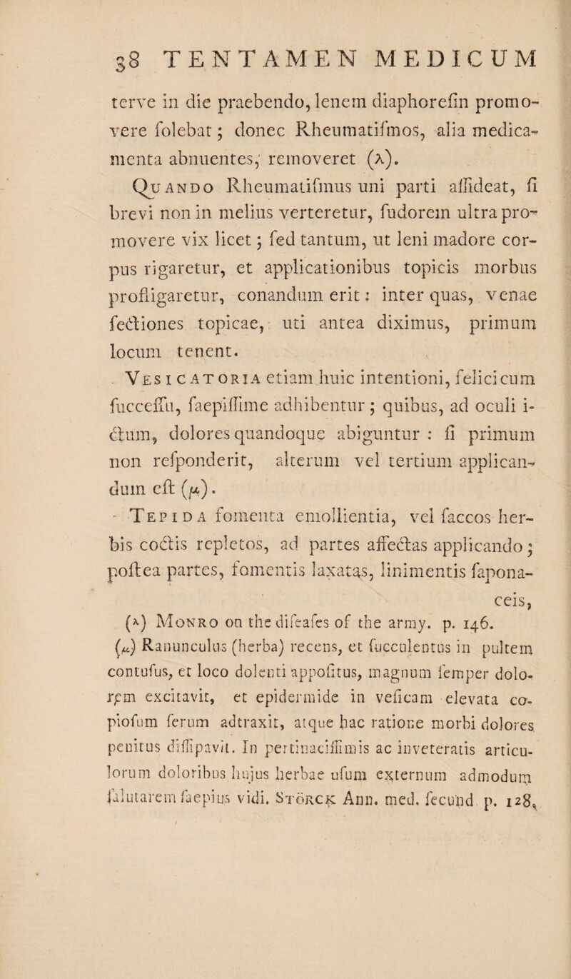 terve in die praebendo, lenem diaphorefin promo¬ vere folebat; donec RheumatifmoS, alia medica¬ menta abnuentes, removeret (a). Quando Rheumatifmus uni parti affideat, fi brevi non in melius verteretur, fudorem ultra pro¬ movere vix licet; fed tantum, ut leni madore cor¬ pus rigaretur, et applicationibus topicis morbus profligaretur, conandum erit: inter quas, venae fediones topicae, uti antea diximus, primum locum tenent. Vesicatoria etiam huic intentioni, felici cum fucceffu, faepiffime adhibentur; quibus, ad oculi i» dum, dolores quandoque abiguntur : fi primum non refponderit, alterum vel tertium applican¬ dum cft ([*) . Tep i d a fomenta emollientia, vel faccos her¬ bis coelis repletos, ad partes affectas applicando; poftea partes, fomentis laxatas, linimentis fapona- ceis, (*) Monro on the difeafcs of the army. p. 146. (d Ranunculus (herba) recens, et fucculentus in pultem contutus, et loco dolenti appofitus, magnum femper dolo- rpm excitavit, et epidermide in veficam elevata co- piofum ferum adtraxit, atque hac ratione morbi dolores penitus diffipavii. In pertinaciffimis ac inveteratis articu¬ lorum doloribus hujus herbae ufum externum admodum jaiutarem faepius vidi. Storck Ann. med. fecund p. 128,