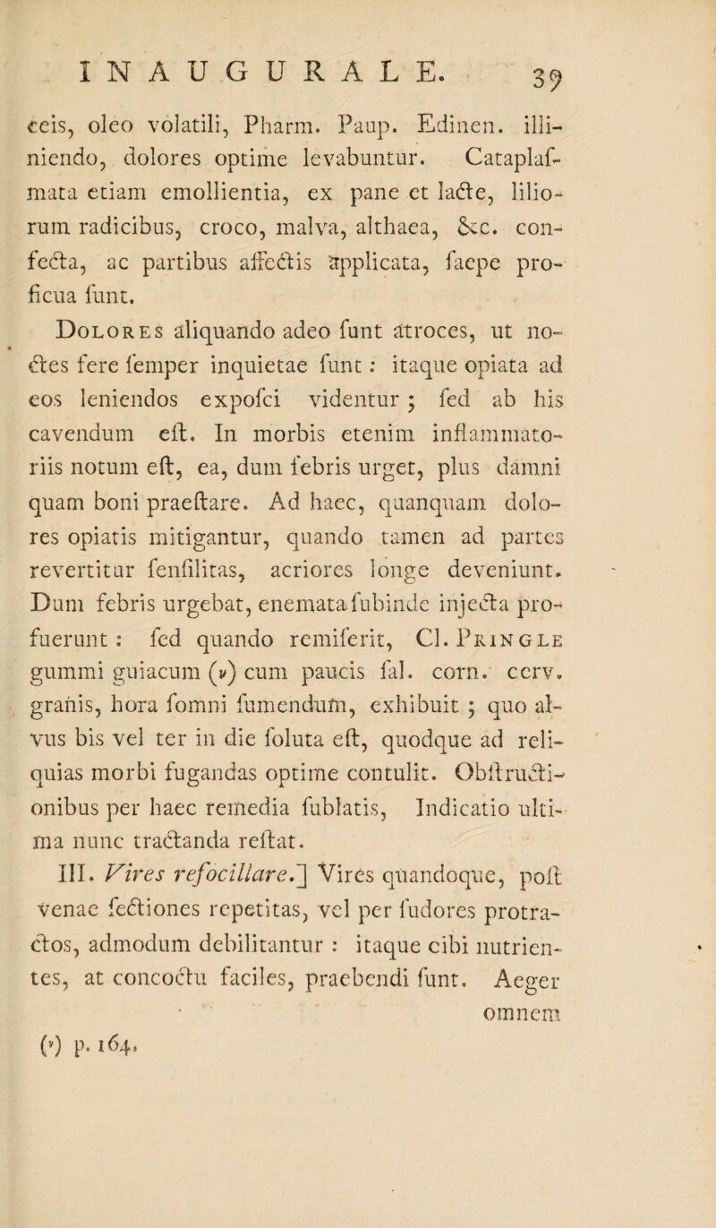 eeis, oleo volatili, Pharm. Paup. Edinen. illi— niendo, dolores optime levabuntur. Cataplaf- mata etiam emollientia, ex pane et ladle, lilio¬ rum radicibus, croco, malva, althaea, &cc. con¬ fecta, ac partibus affedtis applicata, faepe pro-» ficua funt. Dolores aliquando adeo funt atroces, ut no- dies fere femper inquietae funt: itaque opiata ad eos leniendos expofci videntur ; fed ab his cavendum eft. In morbis etenim inflammato¬ riis notum eft, ea, dum febris urget, plus damni quam boni praeftare. Ad haec, quanquam dolo¬ res opiatis mitigantur, quando tamen ad partes revertitur fenfilitas, acriores longe deveniunt» Dum febris urgebat, enematafubinde injecta pro¬ fuerunt : fed quando remiferit, CI.Pringle gummi guiacum (v) cum paucis fal. corn. ccrv. granis, hora fomni fumendum, exhibuit ; quo al¬ vus bis vel ter in die foluta eft, quodque ad reli¬ quias morbi fugandas optime contulit. Qbltru&D onibus per haec remedia fublatis, Indicatio ulti¬ ma nunc tradlanda reflat. III. Vires refociliare.'] Vires quandoque, poli venae fedtiones repetitas, vel per ludores protra¬ ctos, admodum debilitantur : itaque cibi nutrien¬ tes, at concoctu faciles, praebendi funt. Aeger omnem (v) p. 164.