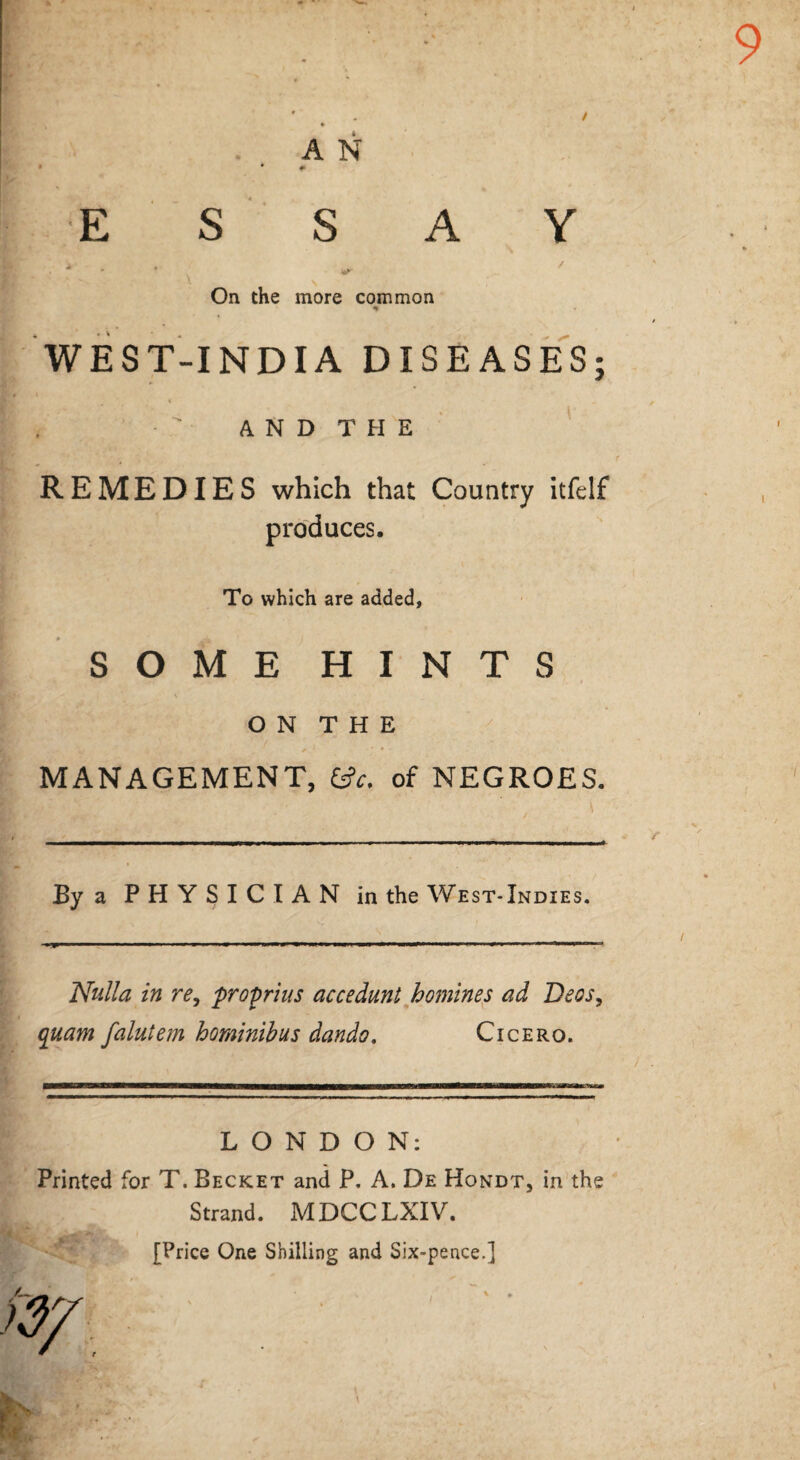 9 A N • * # ESSAY . * * On the more common HT r WEST-INDIA DISEASES; A N D T H E REMEDIES which that Country itfelf produces. To which are added, i I SOME HINTS \ O N T H E MANAGEMENT, &c. of NEGROES. By a PHYSICIAN in the W est- Indies. Nulla in re, proprius accedunt homines ad Deos, quam faintem hominibus dando. Cicero. ' / . LONDON: Printed for T. Becket and P. A. De Hondt, in the Strand. MDCCLXIV. [Price One Shilling and Six-pence.]