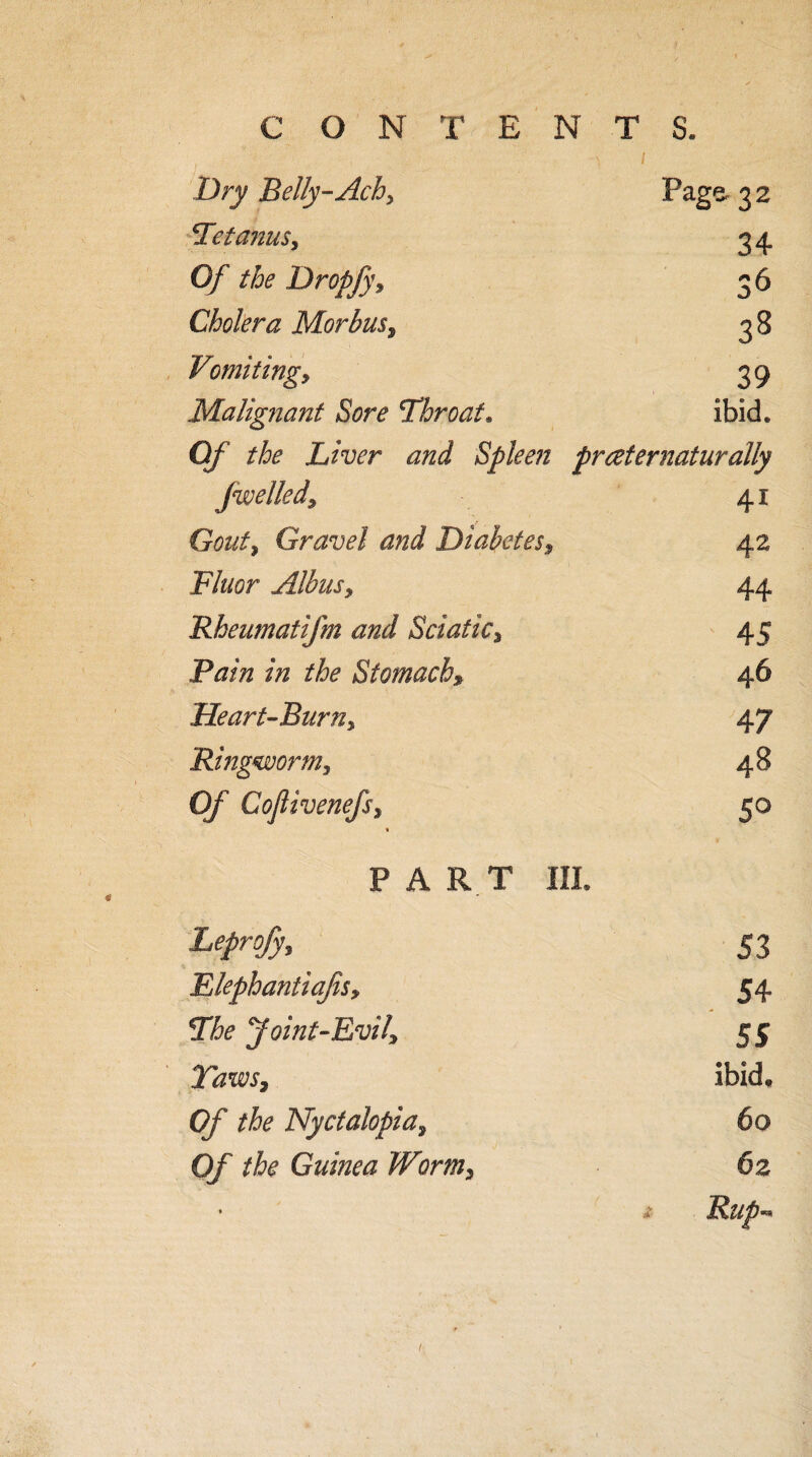 Dry Belly-Achy Page- 3 2 Tetanus, 34 Of the DropJj\ 36 Cholera Morbus, 38 Vomiting, 39 Malignant Sore Throat. ibid. 0/ Liver and Spleen prceternaturally fwelled. 41 Gouty Gravel and Diabetes, 42 F/z/cr Albusy 44 Rheumatifm and Sciatic% 45 Bain in the Stomach» 46 Heart-Burny 47 Ringworm y 48 Of Cojlivenefsy % 5° PART III. Leprofjy 53 FJephantiafiSy 54 The Joint-Evil? 55 Taws3 ibid. Of the Nyctalopia, 60 Of the Guinea Worm, 62 * - Utifi**