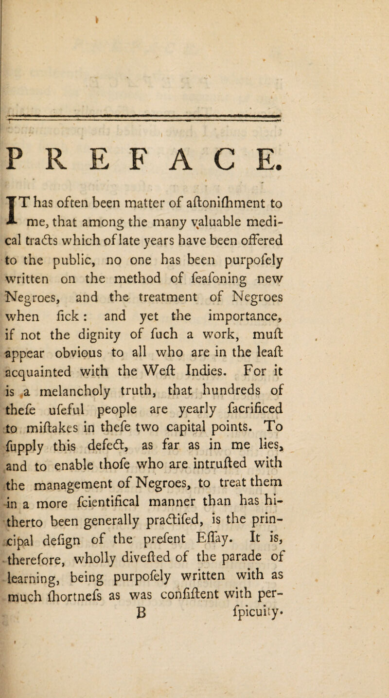 PREFACE. * ♦ IT has often been matter of aftonifhment to me, that among the many valuable medi¬ cal trails which of late years have been offered to the public, no one has been purpofely written on the method of feafoning new Negroes, and the treatment of Negroes when fick: and yet the importance, if not the dignity of fuch a work, mud appear obvious to all who are in the lead acquainted with the Weft Indies. For it is a melancholy truth, that hundreds of thefe ufeful people are yearly facrificed to miftakes in thefe two capital points. To fupply this defeil, as far as in me lies, and to enable thofe who are intruded with the management of Negroes, to treat them in a more fcientifical manner than has hi¬ therto been generally prailifed, is the prin¬ cipal defign of the prefent Effay. It is, therefore, wholly diveded of the parade of learning, being purpofely written with as much fhortnefs as was confident with per¬ il fpicuity* i