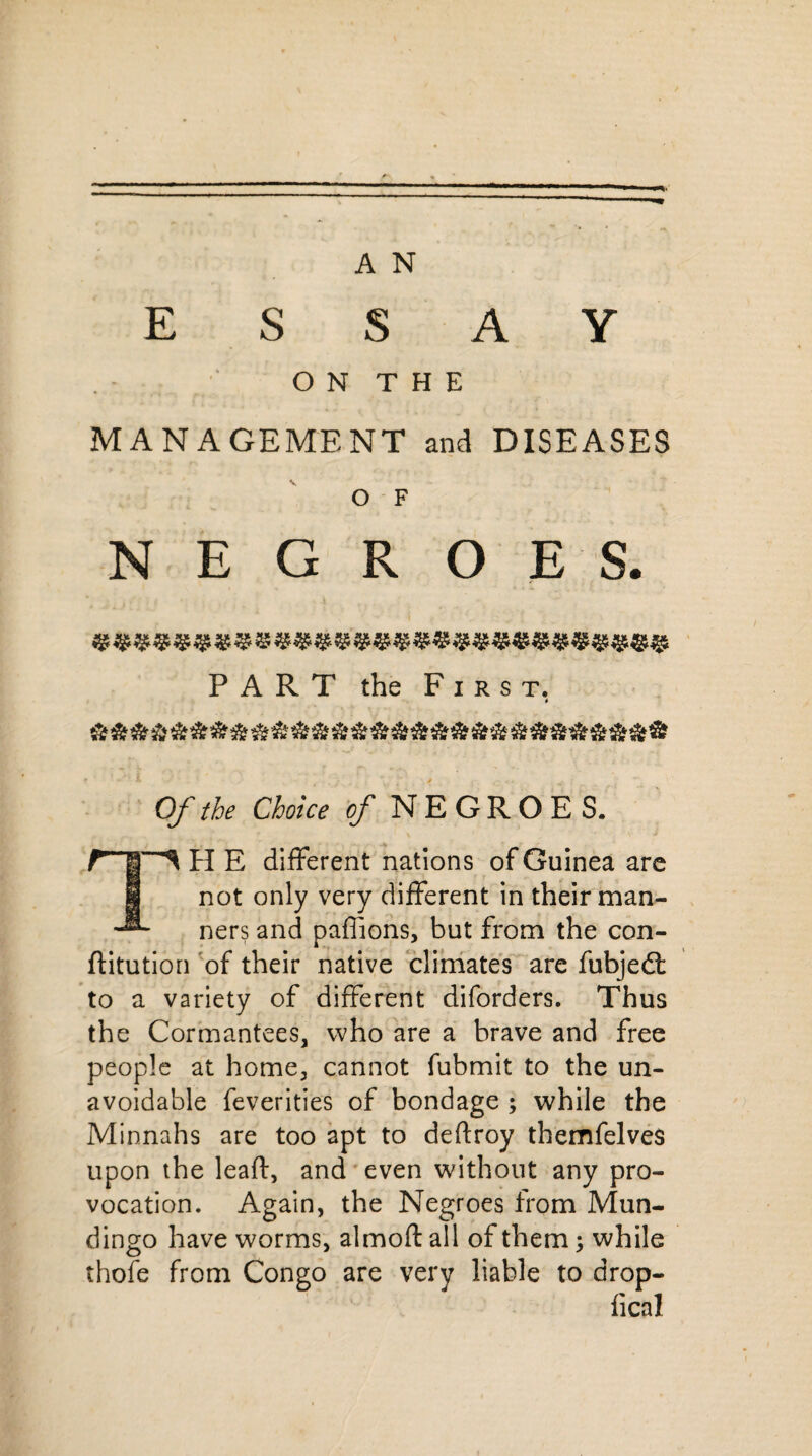 ESSAY O N T H E MANAGEMENT and DISEASES O F NEGROES. PART the First. » Of the Choice of NEGROES. H E different nations of Guinea are I not only very different in their man- ners and paffions, but from the con- ftitution of their native climates are fubjedt to a variety of different diforders. Thus the Cormantees, who are a brave and free people at home., cannot fubmit to the un¬ avoidable feverities of bondage ; while the Minnahs are too apt to deftroy themfelves upon the leaft, and even without any pro¬ vocation. Again, the Negroes from Mun- dingo have worms, almoft all of them; while thofe from Congo are very liable to drop- fical