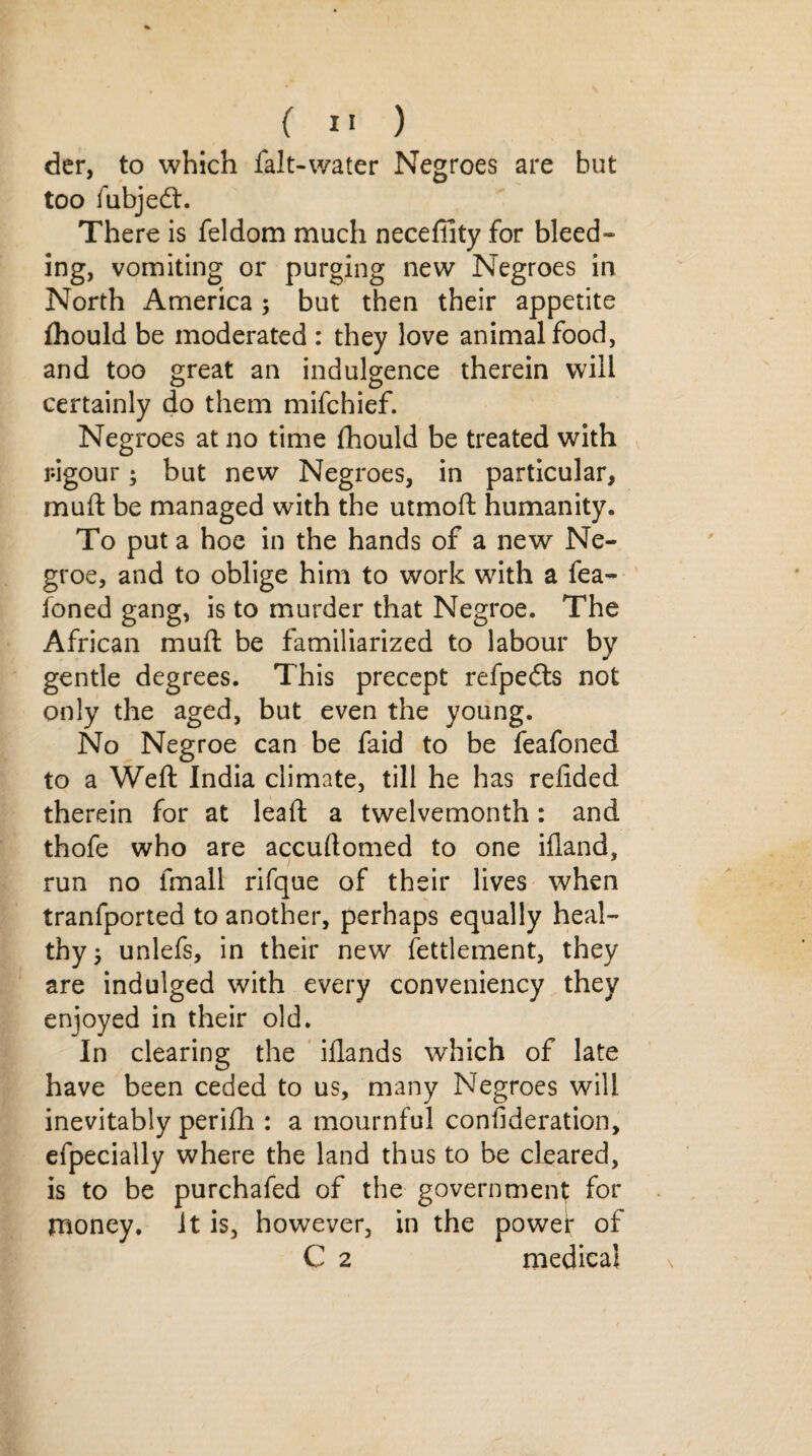 der, to which falt-water Negroes are but too fubjedt. There is feldom much neceffity for bleed- ing, vomiting or purging new Negroes in North America ; but then their appetite fhould be moderated : they love animal food, and too great an indulgence therein will certainly do them mifchief. Negroes at no time fhould be treated with r-igour; but new Negroes, in particular, muft be managed with the utmoft humanity. To put a hoe in the hands of a new Ne- groe, and to oblige him to work with a fea- foned gang, is to murder that Negroe. The African muft be familiarized to labour by gentle degrees. This precept refpe£ts not only the aged, but even the young. No Negroe can be faid to be feafoned to a Weft India climate, till he has redded therein for at leaft a twelvemonth: and thofe who are accuftomed to one illand, run no fmall rifque of their lives when tranfported to another, perhaps equally heal¬ thy; unlefs, in their new fettlement, they are indulged with every conveniency they enjoyed in their old. In clearing the iflands which of late have been ceded to us, many Negroes will inevitably perifh : a mournful consideration, efpecially where the land thus to be cleared, is to be purchafed of the government for money. It is, however, in the powef of C 2 medical