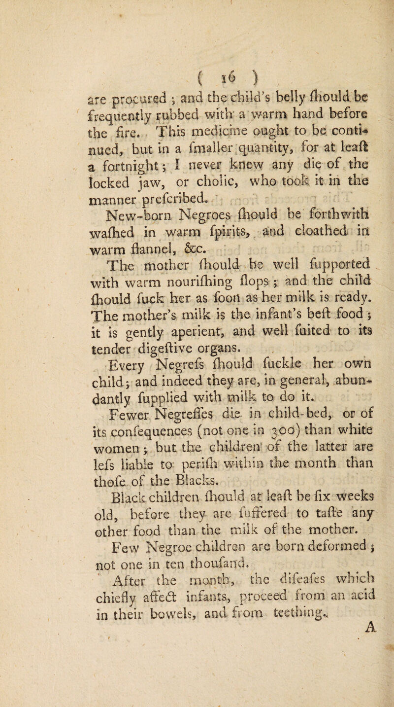 are procured ; and the child's belly fliould.be frequently rubbed with a warm hand before the fire. This medicine ought to be conth* nued, but in a fmaller quantity, for at leaf! a fortnight 5 I never knew any die of the locked jaw, or cholic, who took it in the manner prefcribed. New-born Negroes fhould be forthwith wafhed in warm fpirits, and cloathed in warm flannel, &c. The mother fhould be well fupported with warm nourifhing flops ; and the child fhould fuck her as foon as her milk is ready. The mother's milk is the infant’s beft food ; it is gently aperient, and well fuited to its tender digeftive organs. Every Negrefs fhould fuekle her own child; and indeed they are, in general, abun¬ dantly fupplied with milk to do it. Fewer Negreffes die in child-bed, or of its coafequences (not one in 300) than white women; but the children of the latter are lefs liable to perifh within the month than thofe of the Blacks. Black children fhould at lead: be fix weeks old, before they are fuftered to tafte any other food than the milk of the mother. Few Negroe children are born deformed ) not one in ten thoufand. After the month, the difeafes which chiefly affetft infants, proceed from an acid in their bowels, and from teething., A