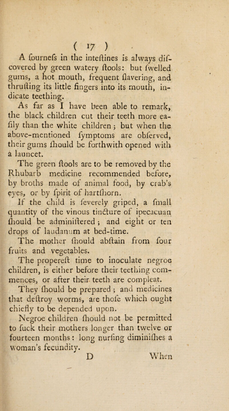 A fournefs in the inteflines is always dif- covered by green watery ftools: but Swelled gums, a hot mouth, frequent havering, and thrufting its little fingers into its mouth, in¬ dicate teething. As far as I have been able to remark, the black children cut their teeth more ea- fily than the white children 3 but when the above-mentioned fymptoms are obferved, their gums fhould be forthwith opened with a launcet. The green flools are to be removed by the Rhubarb medicine recommended before, by broths made of animal food, by crab’s eyes, or by fpirit of hartfhorn. If the child is feverely griped, a fmall quantity of the vinous tinflure of ipecacuan fhould be adminillered ; and eight or ten drops of laudanum at bed-time. The mother fhould abftain from four fruits and vegetables. The propereft time to inoculate negroe children, is either before their teething com¬ mences, or after their teeth are compleat. They fhould be prepared ; and medicines that deflroy worms, are thofe which ought chiefly to be depended upon. Negroe children fhould not be permitted to fuck their mothers longer than twelve or fourteen months: long nurfing diminishes a woman’s fecundity. D When