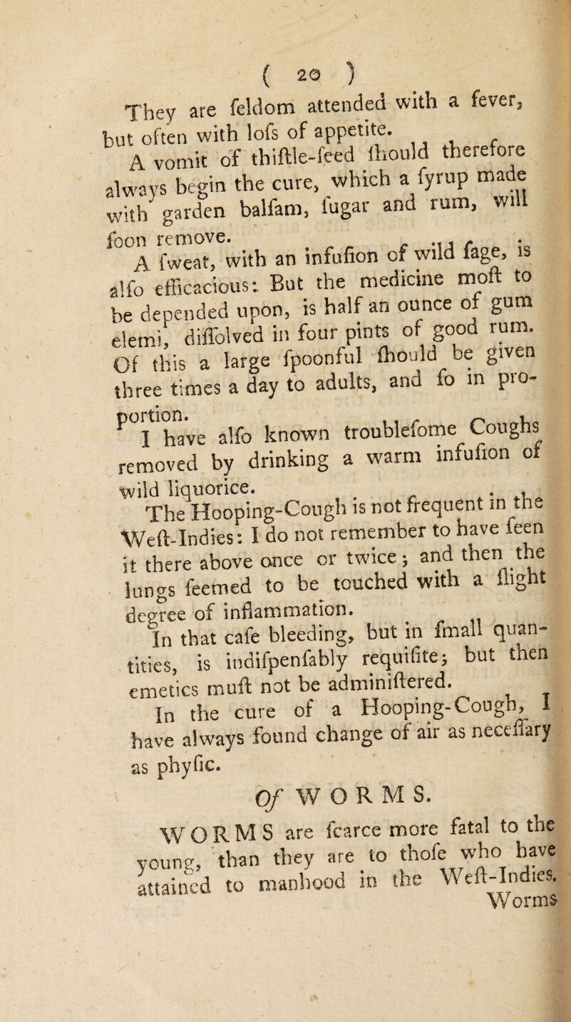 They are feldom attended with a fever, but often with lofs of appetite. A vomit of thi file-feed fhould therefore always begin the cure, which a fyrup made with garden balfam, fugar and rum, will A fweat, with an infufion of wnd fage, is alfo efficacious: But the medicine molt to be depended upon, is half an ounce o. gum elemi, diffolved in four pints of good rum. Of this a large fpoonful fhould be given three times a day to adults, and io in pro- ^I'have alfo known troublefome Coughs removed by drinking a warm infufion of wild liquorice. . , The Hooping-Cough is not frequent in the Weft-Indies: I do not remember to have teen it there above once or twice; and then the lungs feemed to be touched with a flight degree of inflammation. In that cafe bleeding, but in fmall quan¬ tities, is indifpenfably requifite; but then emetics muft not be adminifteied. In the cure of a Hooping-Cough, 1 have always found change of air as neceflary as phyfic. Of WORMS. WORMS are fcarce more fatal to the yc« .ban they ,o .hofcwjo attained to manhood in the Weft-Indies. V/orms-