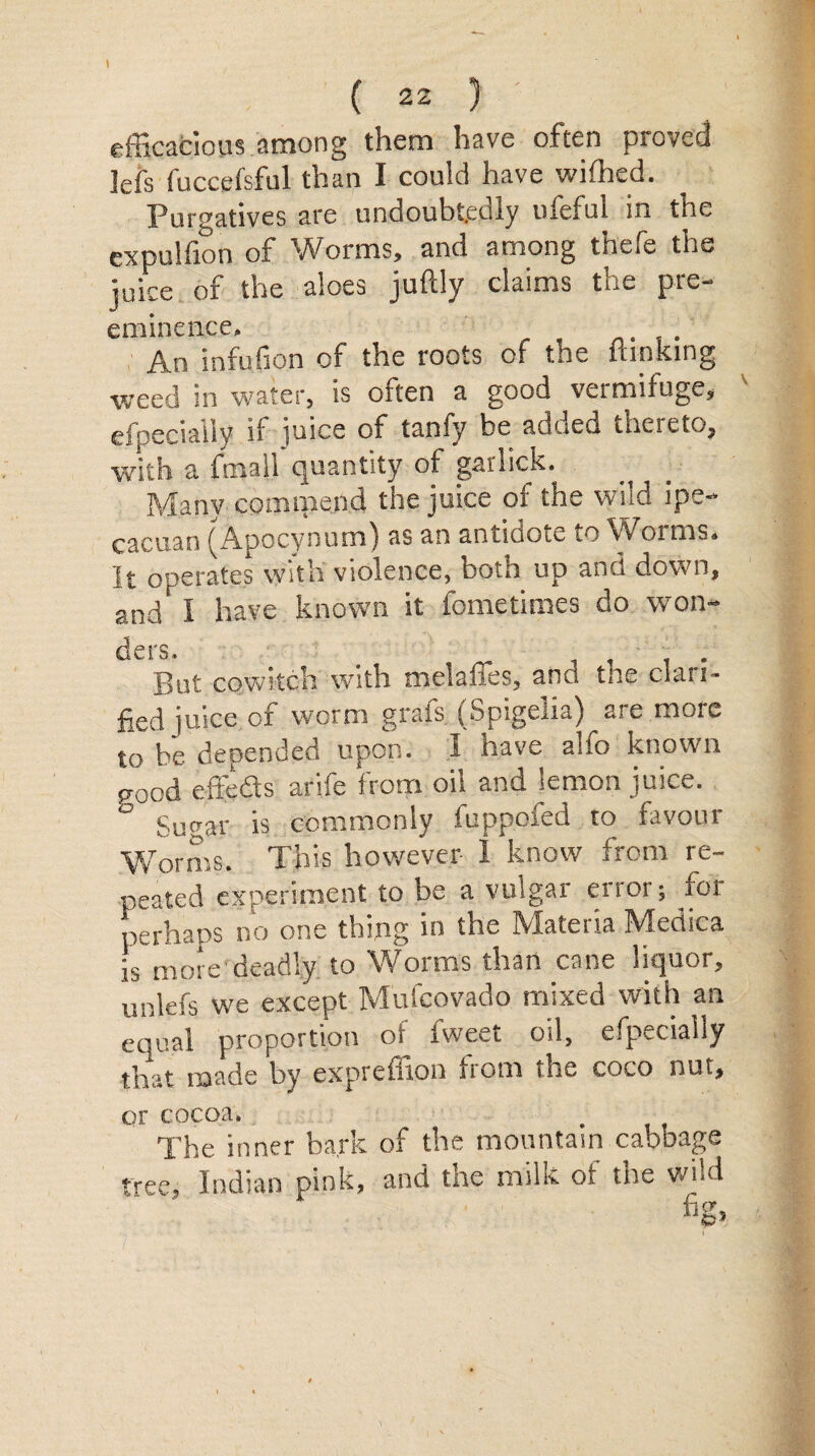 efficacious among them have often proved Jefs fuccpfsful than I could have wifhed. Purgatives are undoubtedly ufiefui in the expulfion of Worms, and among thefe the juice of the aloes juftly claims the pre- eminence. An infufion of the roots of the {linking weed in water, is often a good vermifuge, especially if juice of tanfy be added thereto, with a fmall quantity of gar lick. Many commend the juice of the wild ipe- cacuan (Apocynumj as an antidote to Vv orms. It operates with violence, both up and down, and' I have known it fometimes do won¬ ders. .... But cowitch with melanes, and the clari¬ fied juice of worm grafs (Spigelia) are more to be depended upon. I have alfo known good efteds arife from oil and jemon juice. Sugar is commonly iuppored to favour Worms. This however I know from re¬ peated experiment to be a vulgar error; for perhaps no one thing in the IVIateiia IV! erne a is more'deadly to Worms than cane liquor, unlefs we except Mufcovado mixed with an equal proportion of fweet oil, especially that made by expreffion from the coco nut, or cocoa. The inner bark of the mountain cabbage tree, Indian pink, and the milk of the wild fig.