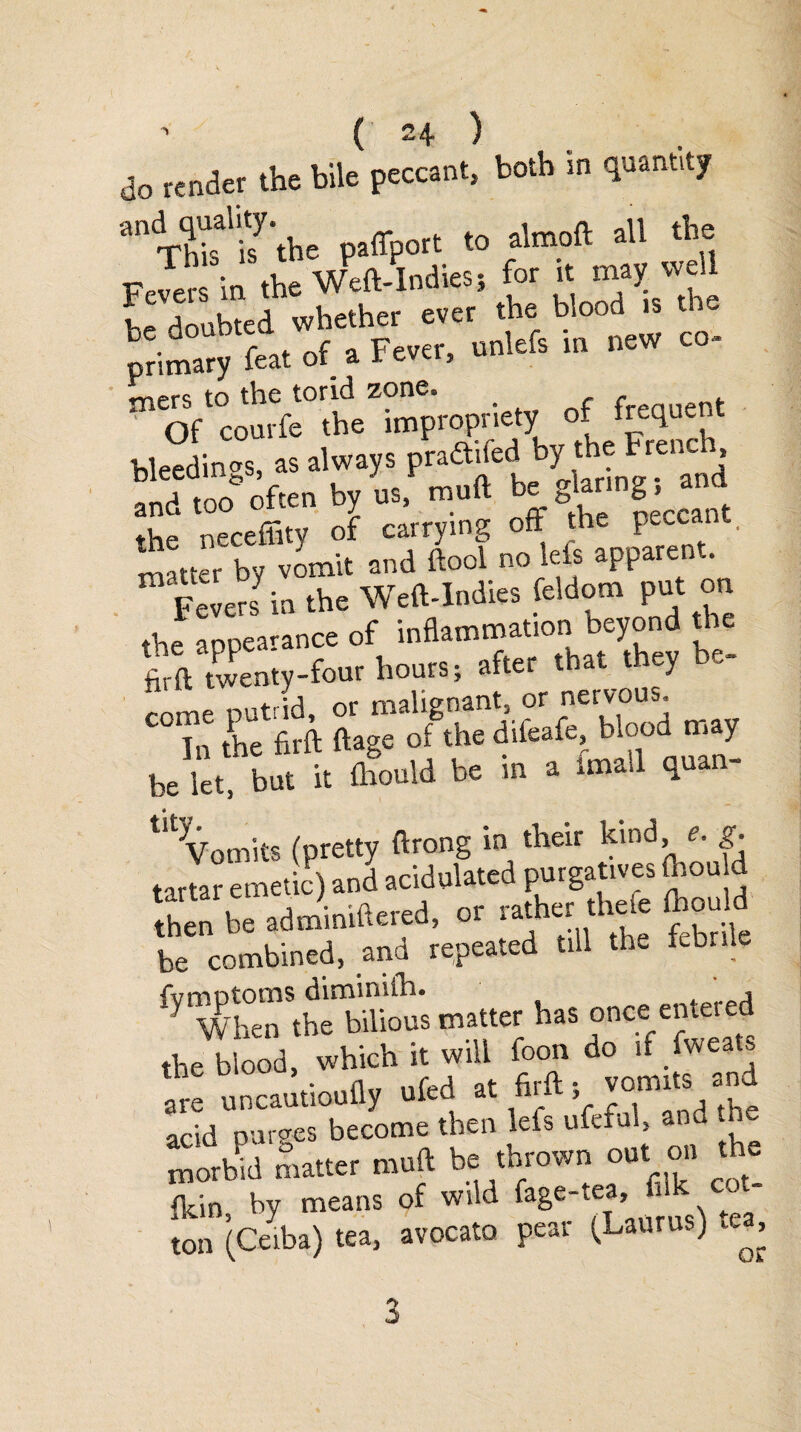 do render the bile pedant, both in quantity anTtofisy’the paflport to almoft all the Fevers in the Weft-Indies» for it may well l p doubted whether ever the blood is the primary feat of a Fever, unlefs in new co- to the torid zone. ' 1 of courfe the impropriety of frequent bleedings, as always praftited by the Frenc , T/no often bv us, mull be glaring; ana the necefiity of carrying off the peccant, matter by vomit and (tool no lets apparent. Fevers in the Weft-Indies feldom put on the appearance of inflammation beyond the firft twenty-four hours; after that they be- „nmP nutrid, or malignant, or nervous. In the firft ftage of the diieafe, blood may be let, but it fhould be in a imall quan- ,y When the bilious matter has once entered the blood, -hi* tjM ^.“^'“r'and acid purges become then lets ufeful, and the morbid matter muft be thrown out on Ae fkin, by means of wild fage-tea,.1 ton (Ceiba) tea, avocato pear (Laurus) te^. 3