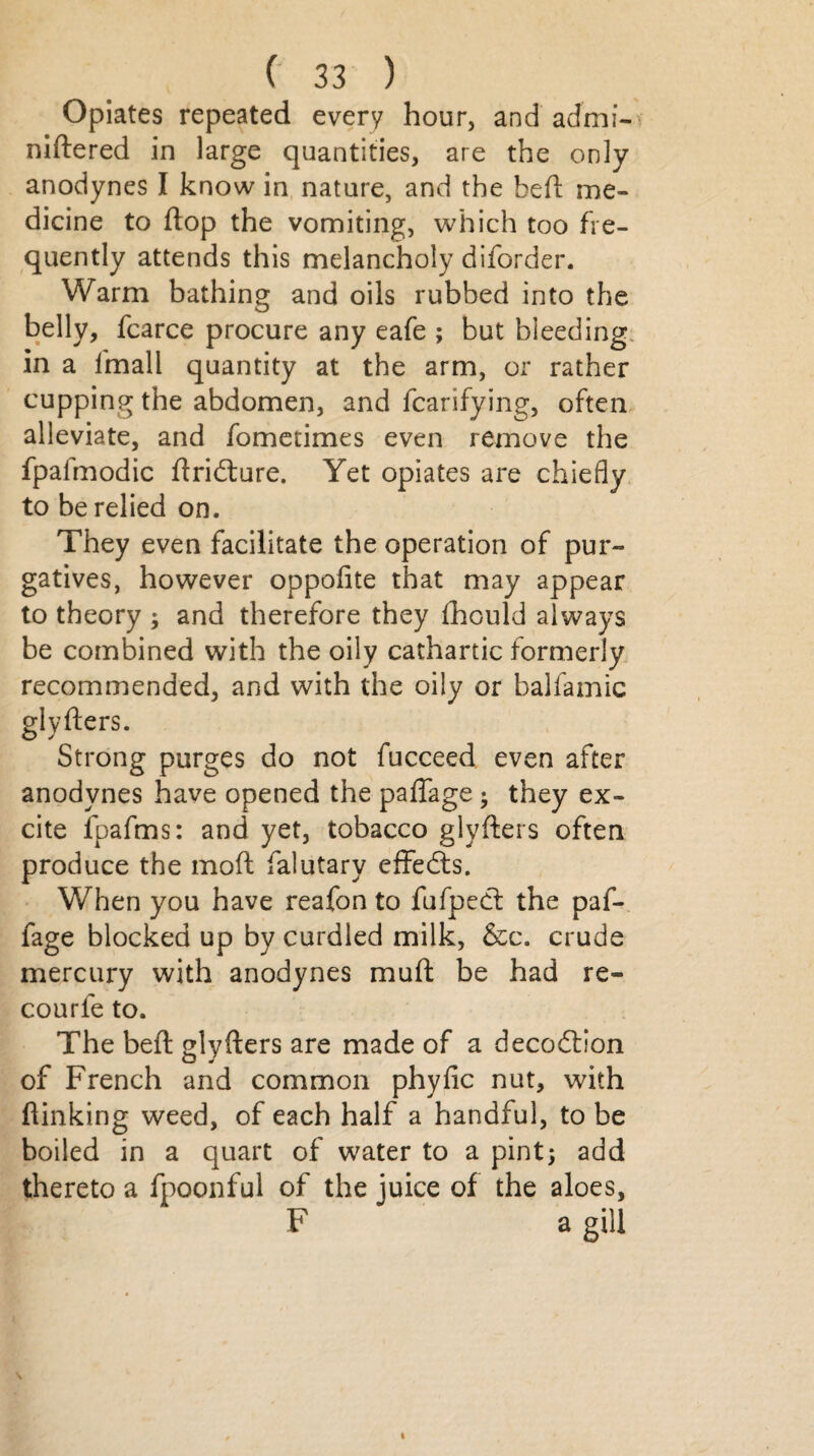 Opiates repeated every hour, and admi- niftered in large quantities, are the only anodynes I know in nature, and the heft me¬ dicine to ftop the vomiting, which too fre¬ quently attends this melancholy diforder. Warm bathing and oils rubbed into the belly, fcarce procure any eafe ; but bleeding in a fmall quantity at the arm, or rather cupping the abdomen, and fcarifying, often alleviate, and fometimes even remove the fpafmodic ftridture. Yet opiates are chiefly to be relied on. They even facilitate the operation of pur¬ gatives, however oppofite that may appear to theory ; and therefore they fhould always be combined with the oily cathartic formerly recommended, and with the oily or balfamic glyfters. Strong purges do not fucceed even after anodynes have opened the paflage ; they ex¬ cite fpafms: and yet, tobacco glyfters often produce the mod falutary effects. When you have reafon to fufpedt the paf- fage blocked up by curdled milk, &c. crude mercury with anodynes muft be had re- courfe to. The beft glyfters are made of a decodtion of French and common phyfic nut, with (linking weed, of each half a handful, to be boiled in a quart of water to a pint; add thereto a fpoonful of the juice of the aloes, F a gill