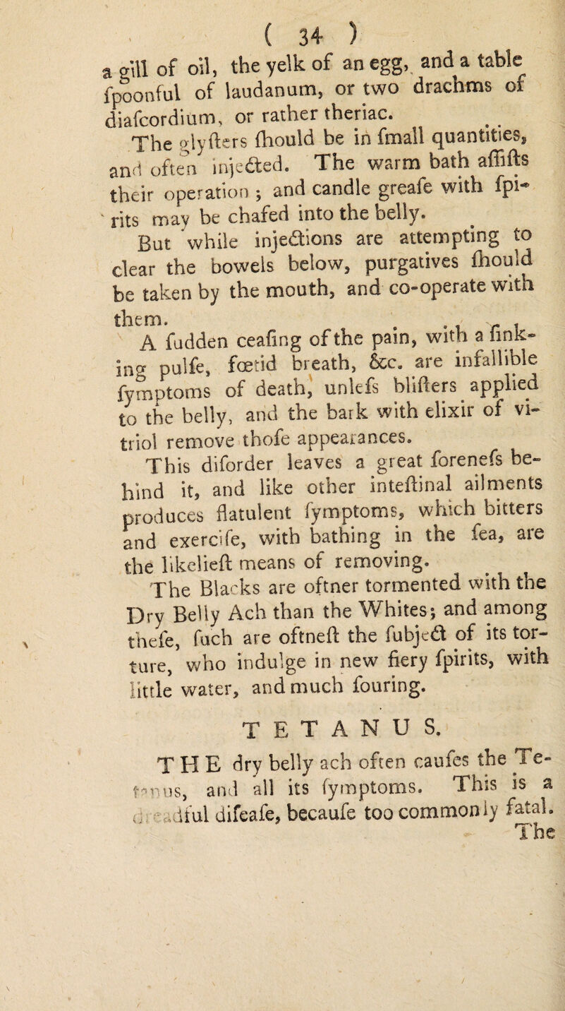 a gill of oil, the yelk of an egg,, and a table fpoonful of laudanum, or two dracnms of diafcordium, or rather theriac. . The glyfters fhould be in fmall quantities, and often injeCted. The warm bath affifts their operation ; and candle greafe with fpi- ' rits may be chafed into the belly. But while injections are attempting to clear the bowels below, purgatives fhould be taken by the mouth, and co-operate with them. . r , A fudden ceafing of the pain, with a nmc- ing pulfe, foetid breath, &c. are infallible fymptoms of death, unlefs blifters applied to the belly, and the baik with elixir of vi¬ triol remove thofe appearances. This diforder leaves a great forenefs be¬ hind it, and like other intefhnal ailments produces flatulent fymptoms, which bitters and exercife, with bathing in the fea, are the likelieft means of removing. The Blacks are oftner tormented with the Dry Belly Ach than the Whites; and among thefe, fuch are oftneft the fubjeCt of its tor¬ ture, who indulge in new fiery fpirits, with little water, and much fouring. TETANUS.' T H E dry belly ach often caufes the Te¬ tanus, and all its fymptoms. This is a d Jful difeafe, becaufe too commonly fatal. The \ / /