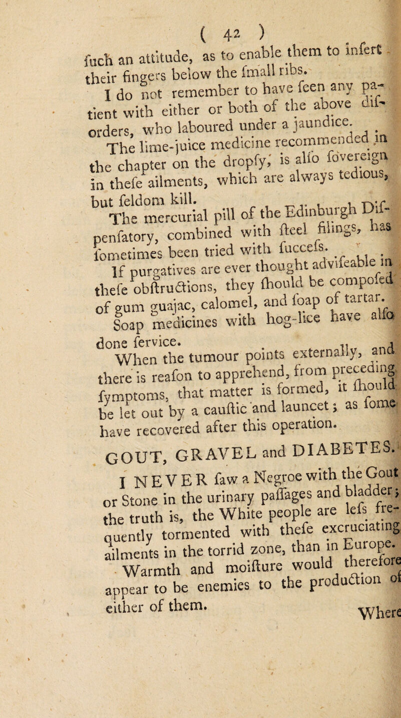 fuch an attitude, as to enable them to infers their fingers below the finail ribs. T do not remember to have feen any pa¬ tient with either or both of the above dil- orders, who laboured under a jaundice. _ The lime-juice medicine recommended m| the chapter on the dropfy,' is alio Sovereign in thefe^ailments, which are always tedious, but feldora kill. ... , tvc The mercurial pill of the xiombuiga - penfatory, combined with fteel fiungs, has iometimes been tried with fucce.s. If purgatives are ever thought advifeable ini tliefe obftrudtions, they Ihould be composed of gum guajac, calomel, and ioap or tartar. Soap medicines with hog-lice have alia done fervice. . ,, , When the tumour points externally, and there is reafon to apprehend, from preceding! fymptoms, that matter is formed it ihould be let out by a cauftic and launcet i as fa have recovered after this operation. GOUT, GRAVEL and DIABETES. I NEVER fawa Negroe with the Gout or Stone in the urinary paffages and b*aad«> the truth is, the White people are lefs fre¬ quently tormented with thefe «ciuci~. ailments in the torrid zone, than in Luro^ Warmth and moifture would therefore appear to be enemies to the production o either of them. y/herc