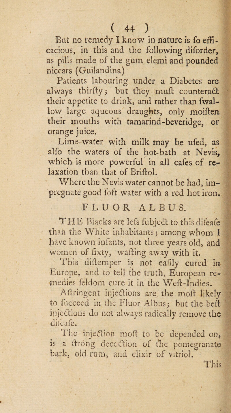 ( 44* ) Bat no remedy I know In nature is fo effi¬ cacious, in this and the following diforder, as pills made of the gum elemi and pounded niccars (Guilandina) Patients labouring under a Diabetes are always thirfty } but they rnuft counteract their appetite to drink, and rather than fwal¬ low large aqueous draughts, only moifteix their mouths with tamarind-beveridge, or orange juice. Lime, water with milk may be ufed, as alfo the waters of the hot-bath at Nevis, which is more powerful in all cafes of re¬ laxation than that of Rriftol. Where the Nevis water cannot be had, im¬ pregnate good {oft water with a red hot iron. FLUOR A L B U S. THE Blacks are lefs fubjeCt to this difeafe than the White inhabitants} among whom I have known infants, not three years old, and women of fixty, wafting away with it. This diftemper is not eaflly cured in Europe, and to tell the truth, European re¬ medies feldorn cure it in the Weft-Indies. Aftringent injections are the moft likely to fucceed in the Fluor AlbuS} but the beft injections do not always radically remove the difeafe. The injection moft to be depended on, is a ftrong decoCtion of the pomegranate bark, old rum, and elixir of vitriol. This n
