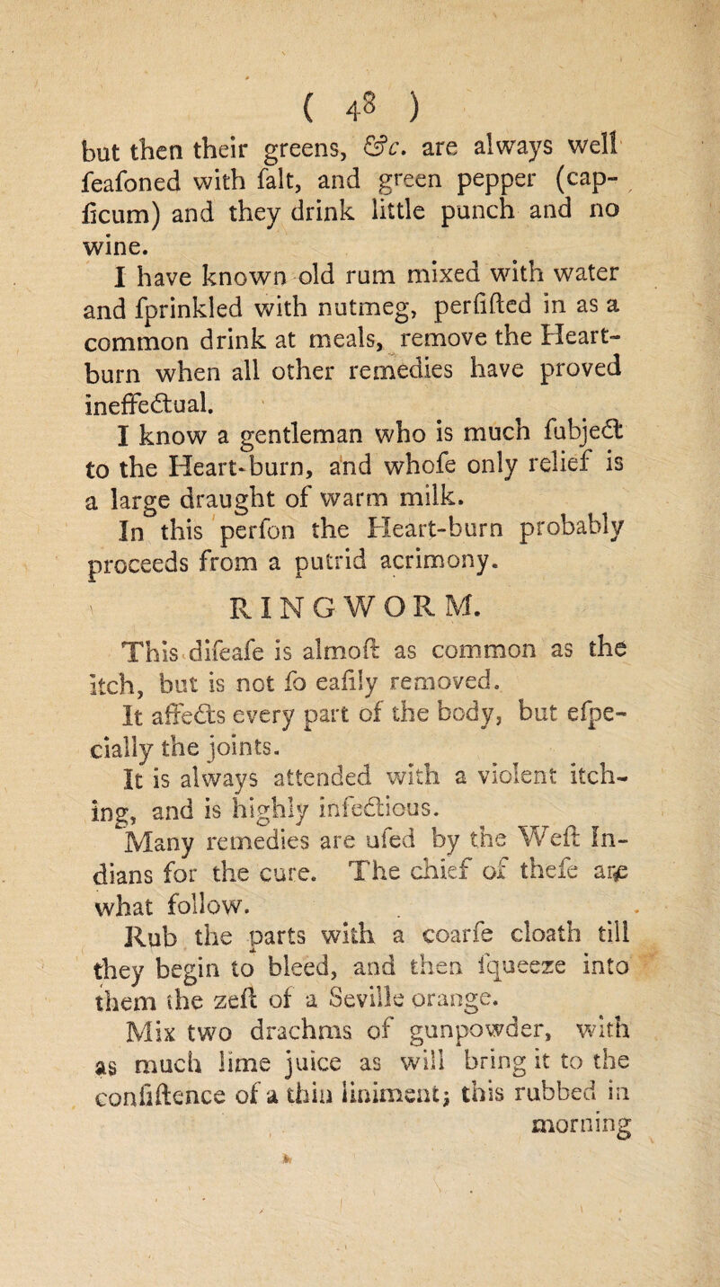 ( ) bat then their greens, &c. are always well feafoned with fait, and green pepper (cap- ficum) and they drink little punch and no wine. I have known old rum mixed with water and fprinkled with nutmeg, perfifted in as a common drink at meals, remove the Heart¬ burn when all other remedies have proved ineffectual. I know a gentleman who is much fubjeCt to the Heart*burn, and whofe only relief is a large draught of warm milk. In this perfon the Heart-burn probably proceeds from a putrid acrimony. V RINGWORM. ThiS'difeafe is almoft as common as the itch, but is not fo eafily removed. It affe&s every part of the body, but efpe- eially the joints. It is always attended with a violent itch¬ ing, and is highly infectious. Many remedies are ufed by the Weft In¬ dians for the cure. The chief of thefe ar£ what follow. Rub the parts with a eoarfe cloath till they begin to bleed, and then, fqueeze into them the zeft of a Seville orange. Mix two drachms of gunpowder, with as much lime juice as will bring it to the confidence of a thin liniment; this rubbed in morning &