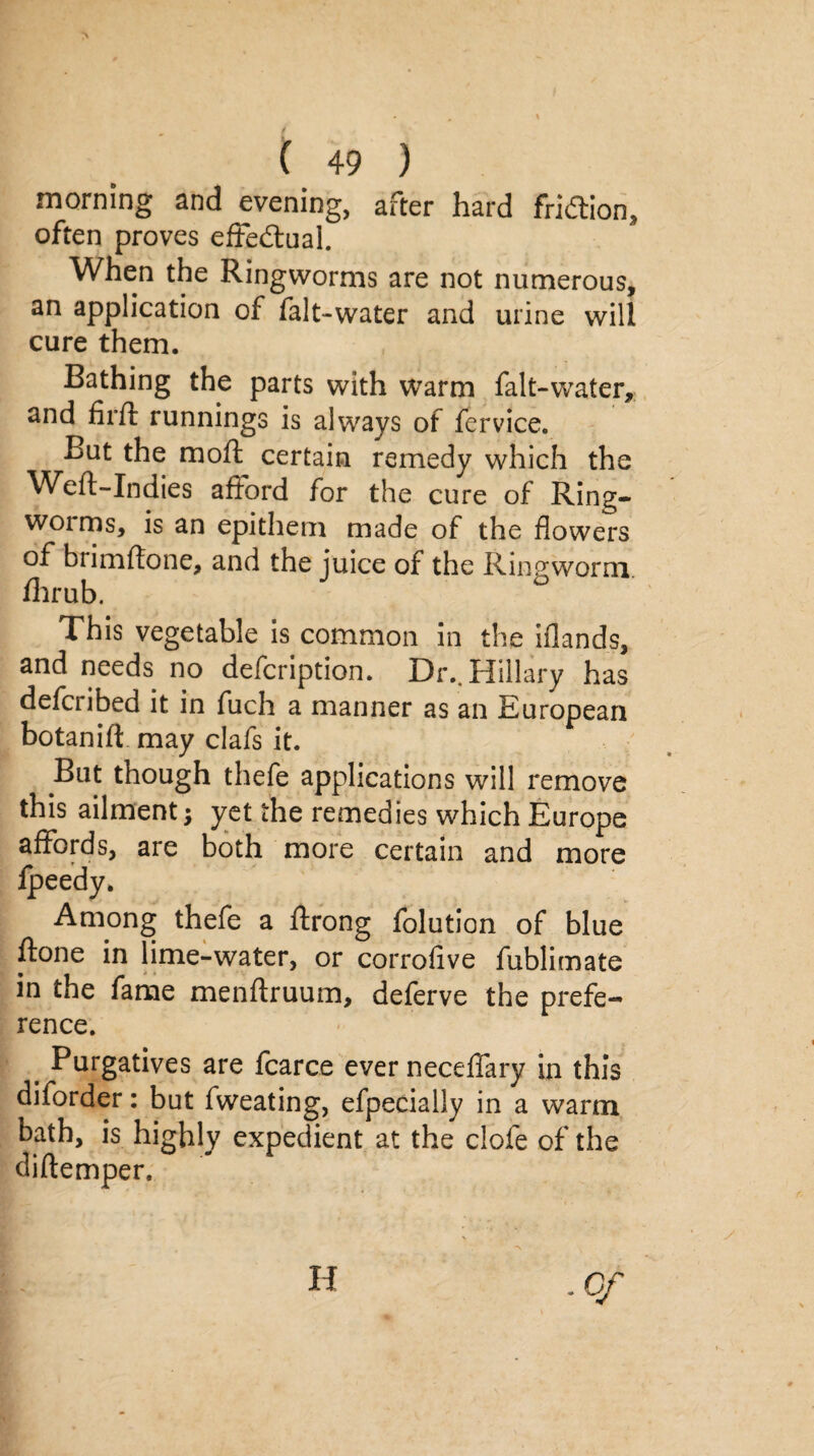 morning and evening, after hard fridlion, often proves effectual. When the Ringworms are not numerous, an application of falt-water and urine will cure them. Bathing the parts with warm falt-water, and firft runnings is always of fervice. But the mod: certain remedy which the Weft-Indies afford for the cure of Ring- woims, is an epithem made of the flowers of brimflone, and the juice of the Ringworm fhrub. 6 This vegetable is common in the iflands, and needs no defcription. Dr.. Hillary has defcribed it in fuch a manner as an European botanift may clafs it. But though thefe applications will remove this ailment; yet the remedies which Europe affords, are both more certain and more Ipeedy. Among thefe a ftrong folution of blue ft one in lime-water, or corrofive fublimate in the fame menftruum, deferve the prefe¬ rence. t Purgatives are fcarce ever neceffary in this diforder: but fweating, efpecially in a warm bath, is highly expedient at the clofe of the diftemper. H • Of