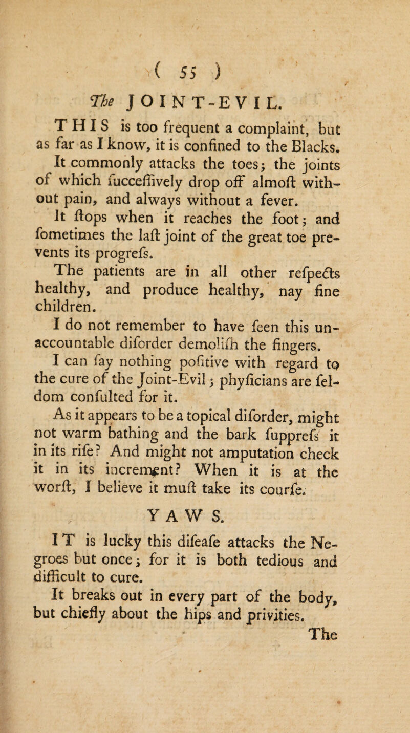 r The J O I N T-EVI L. THIS is too frequent a complaint, but as far as I know, it is confined to the Blacks, It commonly attacks the toes; the joints of which iucceffively drop off almoft with¬ out pain, and always without a fever. It flops when it reaches the foot; and fometimes the laft joint of the great toe pre¬ vents its progrefs. The patients are in all other refpedts healthy, and produce healthy, nay fine children. I do not remember to have feen this un¬ accountable diforder demolifh the fingers. I can fay nothing pofitive with regard to the cure of the Joint-Evil; phyficians are fel- dom confulted for it. As it appears to be a topical diforder, might not warm bathing and the bark fupprefs it in its rife? And might not amputation check it in its increment? When it is at the worft, I believe it muft take its courfe. YAWS. I T is lucky this difeafe attacks the Ne¬ groes but once; for it is both tedious and difficult to cure. It breaks out in every part of the body, but chiefly about the hips and privities. The