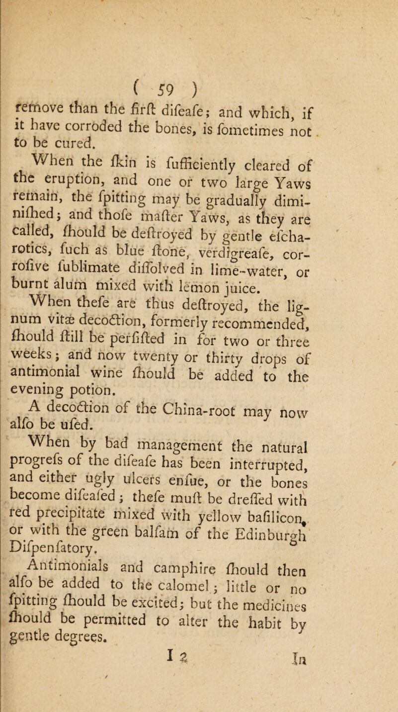 remove than the firfl difeafe; and which, if it have corroded the bones, is fbmetimes not to be cured. When the Skin is fufficiently cleared of the eruption, and one or two large Yaws remain, the {pitting may be gradually dimi¬ nished; ana thole maSter Yaws, as they are called, Should be deftroyed by gentle efeha- rotics, fuch as blue Stone, verdrgreafe, cor- rolive iublimate dillolved in lime-water, or burnt alum mixed with lemon juice. When thefe are thus deftroyed, the lig¬ num vitae decodlion, formerly recommended, Should ffill be perfifled in for two or three weeks; and now twenty or thirty drops of antimonial wine Should be added to the evening potion. A deception of the China-root may now alfo be ufed. When by bad management the natural progress of the difeafe has been interrupted, and either ugly ulcers enfue, or the bones become difeafed ; thefe muff be dreffed with led precipitate mixed with yellow bafiliconf or with the green balfam of the Edinburgh Difpenfatory. ° Antimonials and camphire Should then alfo be added to the calomel; little or no {pitting Should be excited; but the medicines Should be permitted to alter the habit by gentle degrees. I a In
