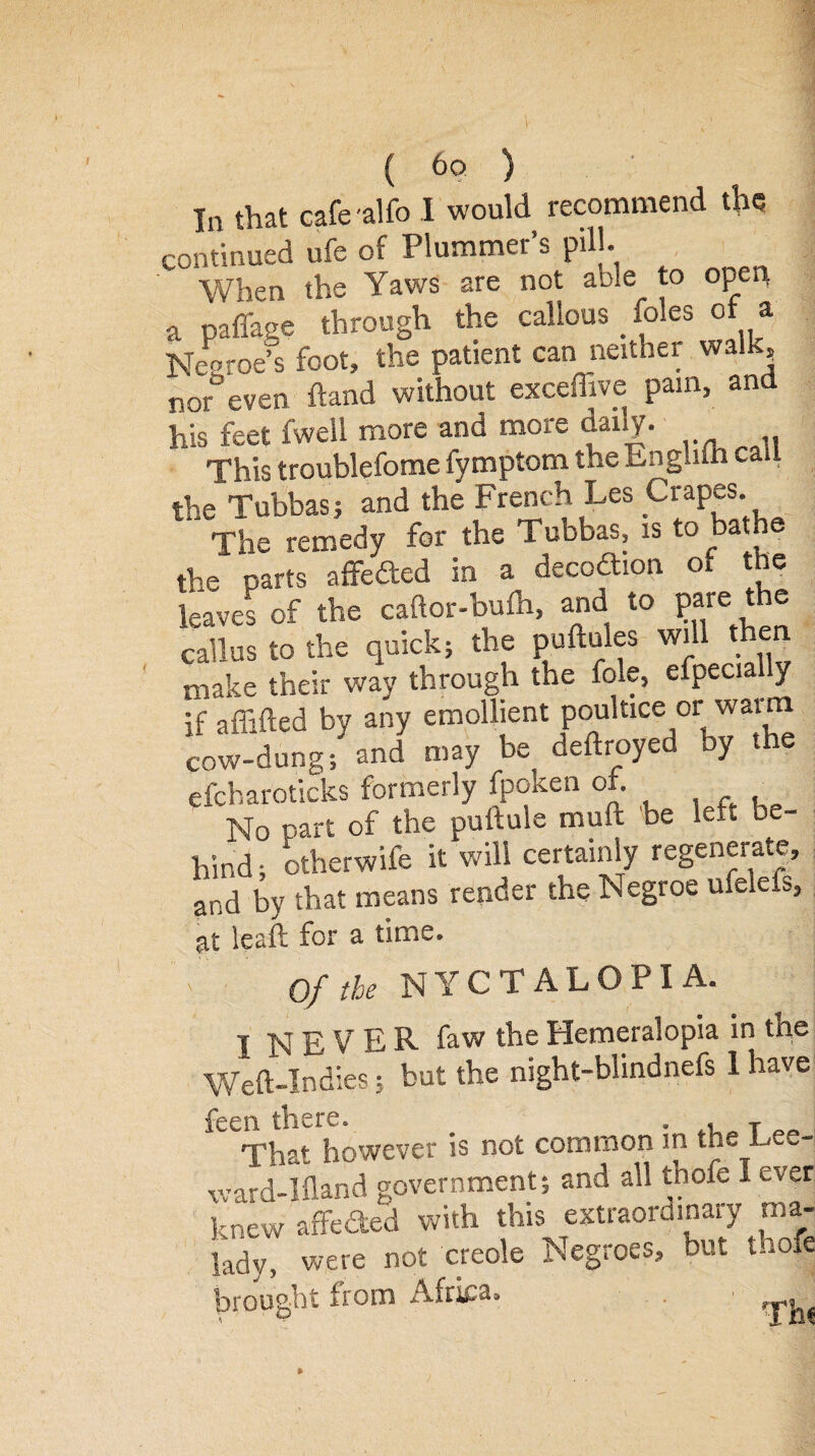 In that cafe -alfo I would recommend the continued ufe of Plummer’s pill. When the Yaws are not able to open a paffage through the callous _ foies of a Neoroe’s foot, the patient can neither walk, nor even hand without excefhve pain, and his feet fwell more and more daily. This troublefome fymptom the Enghih call the Tubbas; and the French Les Crapes. The remedy for the Tubbas, is to bathe the parts affeded in a decoaion of the leaves of the caftor-bulh, and to pare the callus to the quick; the pufmles will then make their way through the foie, efpecially if affifted by any emollient poultice or warm cow-dung; and may be deftroyed by the efcharoticks formerly fpoken of. No part of the pultule muft be left be¬ hind ; Otherwife it will certainly regenerate, and by that means render the Negroe ufelefs, at leaft for a time. nyctalopia. Of the I NEVER faw the Hemeralopia in the Weft-Indies; but the night-blindnefs 1 have feen there. . » T That however is not common m the L ward-lfland government; and all tnofe 1 ever knew affected with this extraordinary ma¬ lady, were not creole Negroes, but tnofe d 1 , A -firtiT* 01 brought from Africa Th«