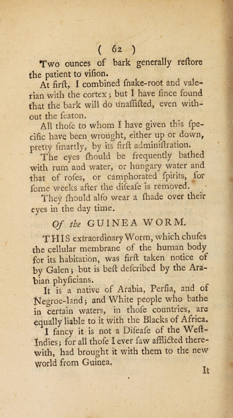 Two ounces of bark generally reftore the patient to vifion. At firft, I combined fnake-root and vale¬ rian with the cortex; but I have fince found that the bark will do Unaffifted, even with¬ out the featon. All thofe to whom I have given this fpe- cific have been wrought, either up or down, pretty ftnartly, by its firft auminiftration. The eyes fhould be frequently bathed with rum and water, or hungary water and that of rofes, or camphorated fpirits, for fome weeks after the difeafe is removed. ' They fhould alfo wear a (hade over their eyes in the day time. Of the GUINEA WORM. THIS extraordinary Worm, which chufes the cellular membrane of the human body for its habitation, was firft taken notice of by Galen; but is beft deferibed by the Ara- bian phyficians. It is a native of Arabia, Perfia, and of Negroe-land; and White people who bathe in certain waters, in thofe countries, are equally liable to it with the Siacits of Africa, I fancy it is not a Difeafe of the Weft- Indies; for all thofe I ever faw affli&ed there¬ with, had brought it with them to the new world from Guinea. It.